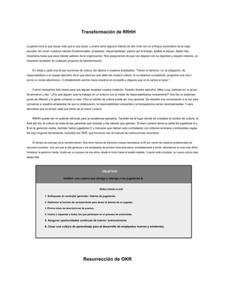 Transformación de RRHH
La gente mira lo que haces más que lo que dices. Lumeris tenía algunos líderes de alto nivel con un enfoque autocrático de la vieja
escuela. No vivían nuestros valores fundamentales: propiedad, responsabilidad, pasión por el trabajo, lealtad al equipo. Nada más
importaría hasta que esos líderes salieran de la organización. Nos aseguramos de que nos dejaran con su dignidad y respeto intactos, un
momento revelador en cualquier proyecto de transformación.
En todas y cada una de las reuniones de cultura, les dijimos a nuestros empleados: “Tienen el derecho, no, la obligación, de
responsabilizar a su equipo ejecutivo de lo que decimos que debe ser nuestra cultura. Si no estamos cumpliendo, programe una cita o
envíe un correo electrónico. O simplemente camine hacia nosotros en el pasillo y díganos que no lo vamos a hacer ".
Fueron necesarios tres meses para que alguien aceptara nuestra invitación. Nuestro director ejecutivo, Mike Long, participó en un grupo
de almuerzo y dijo: "¿Por qué alguien querría trabajar en un entorno con el miedo de responsabilizarse mutuamente?" Ese fue un poderoso
punto de inflexión y la gente comenzó a creer. Pero el cambio de cultura puede ser muy personal. Se necesitó una conversación a la vez para
convencer a nuestros empleados de que la colaboración, la responsabilidad compartida y la transparencia serían recompensadas. Y para
demostrar que no tenían nada que temer de la nueva Lumeris.
RRHH puede ser un potente vehículo para la excelencia operativa. También es el lugar donde se cristaliza el cambio de cultura; al
final del día, la cultura se trata de las personas que reclutas y los valores que aportan. Si bien Lumeris tenía su parte de jugadores A y
B en la gerencia media, también había jugadores C y menores que habían sido contratados con criterios erróneos y entrevistas vagas.
No hay ninguna herramienta, incluidos los OKR, que funcione con el manual de instrucciones incorrecto.
El tiempo es enemigo de la transformación. Nos tomó menos de dieciocho meses reemplazar al 85 por ciento de nuestros profesionales de
recursos humanos. Una vez que la alta gerencia y los empleados de primera línea estuvieron completamente a bordo, abordamos la nuez más difícil:
fortalecer la gerencia media. Suele ser un proceso de tres años, desde el inicio hasta el estado estable. Cuando esté completo, su nueva cultura está
asegurada.
OBJETIVO
Instituir una cultura que atraiga y retenga a los jugadores A.
RESULTADOS CLAVE
1. Enfóquese en contratar gerentes / líderes de jugadores.
2. Optimizar la función de reclutamiento para atraer el talento de un jugador.
3. Elimine todas las descripciones de puestos.
4. Vuelva a capacitar a todos los que participan en el proceso de entrevistas.
5. Asegurar oportunidades continuas de tutoría / entrenamiento.
6. Crear una cultura de aprendizaje para el desarrollo de empleados nuevos y existentes.
Resurrección de OKR
 