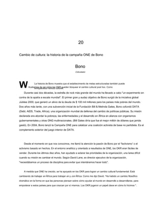 20
Cambio de cultura: la historia de la campaña ONE de Bono
Bono
WAcabamos de ver cómo los OKR pueden bloquear el cambio cultural post hoc. Como
enriquecedor reinicio cultural.
Durante casi dos décadas, la estrella de rock más grande del mundo ha llevado a cabo "un experimento en
contra de la apatía a escala mundial". El primer gran y audaz objetivo de Bono surgió de la iniciativa global
Jubilee 2000, que generó un alivio de la deuda de $ 100 mil millones para los países más pobres del mundo.
Dos años más tarde, con una subvención inicial de la Fundación Bill & Melinda Gates, Bono cofundó DATA
(Debt, AIDS, Trade, Africa), una organización mundial de defensa del cambio de políticas públicas. Su misión
declarada era abordar la pobreza, las enfermedades y el desarrollo en África en alianza con organismos
gubernamentales y otras ONG multinacionales. (Bill Gates diría que fue el mejor millón de dólares que jamás
gastó). En 2004, Bono lanzó la Campaña ONE para catalizar una coalición activista de base no partidista. Es el
complemento exterior del juego interior de DATA.
Desde el momento en que nos conocimos, me llamó la atención la pasión de Bono por el “factivismo” o el
activismo basado en hechos. En el entorno analítico y orientado a resultados de ONE, los OKR eran fáciles de
vender. Durante los últimos diez años, han ayudado a aclarar las prioridades de la organización, una tarea difícil
cuando su misión es cambiar el mundo. Según David Lane, ex director ejecutivo de la organización,
"necesitábamos un proceso de disciplina para evitar que intentáramos hacer todo".
A medida que ONE ha crecido, se ha apoyado en los OKR para lograr un cambio cultural fundamental. Está
cambiando de trabajar en África para trabajar en y con África. Como me dijo David, “Ha habido un cambio filosófico
dramático en la forma en que las personas piensan sobre cómo ayudar al mundo en desarrollo a desarrollarse, para
empoderar a estos países para que crezcan por sí mismos. Los OKR jugaron un papel clave en cómo lo hicimos ".
Cofundador
La historia de Bono muestra que el establecimiento de metas estructuradas también puede
 