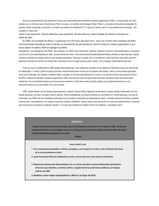 Ese es el pensamiento que sembró el pivote que eventualmente transformó nuestra organización UNO. La insinuación de John
rimaba con un hombre que conocimos en París una vez, un hombre de Senegal. Él dijo: "Bono, ¿conoces el proverbio senegalés 'Si
quieres cortar el pelo de un hombre, es mejor que esté en la habitación'?" Lo dijo con cariño, pero no nos perdimos el mensaje: Ten
cuidado si crees que
saber lo que queremos. Porque sabemos lo que queremos. No eres africano y este complejo de mesías no siempre ha
salido tan bien.
En 2002, en el sudeste de África, vi a personas con VIH hacer cola para morir. Junto con muchos otros activistas del SIDA,
envié llamaradas dramáticas sobre la escala y la devastación de esta pandemia. Animé a todos en nuestra organización a que
nunca dijeran la palabra SIDA sin agregar la palabra
emergencia. "La emergencia del SIDA". Sin embargo, en 2009 hubo reacciones violentas. Algunos africanos más adinerados se opusieron
a la forma en que describíamos el sida, aunque teníamos razón. Una economista llamada Dambisa Moyo escribió un libro llamado Ayuda
muerta y encabezó la carga entre los que estaban pensando: “Empuja tu ayuda. No lo necesitamos. Está haciendo más daño que bien.
Estamos tratando de cambiar el nombre del continente como un lugar positivo para invertir, vivir y trabajar. Estás lastimando eso ".
Pude ver que la credibilidad de ONE estaba amenazada aquí. Nos habíamos centrado en los gobiernos del Norte porque las decisiones
en Washington, Londres y Berlín tuvieron grandes consecuencias para muchos de los países más pobres. Jamie y otros amigos activistas,
como John Githongo, Ory Okolloh y Rakesh Rajani, estaban en el suelo recordándonos lo mismo. Los africanos tenían que decidir el futuro
de África. Habíamos llamado a nuestra organización UNA, pero éramos solo la mitad de las personas necesarias para solucionar estos
problemas. Era una fantasía pensar que los que se encuentran al norte del ecuador podrían acabar con la pobreza extrema sin una
asociación plena con los que están al sur del ecuador.
ONE comprometido con el cambio organizacional y cultural. Incluso ahora, seguimos aumentando nuestro trabajo colaborativo con los
líderes africanos: de base, de base y todo lo demás. Hemos establecido una oficina africana en crecimiento en Johannesburgo y en todo el
continente. Los OKR nos han mantenido enfocados en los cambios concretos que necesitamos hacer: contratar personal en África, expandir
nuestra junta, reconectarnos con antiguos socios de Jubilee e identificar nuevas redes a las que acudir en busca de asesoramiento. Supongo
que nos hemos convertido en mejores oyentes. Y no creo que pudiéramos haberlo hecho sin objetivos y resultados clave.
OBJETIVO
Integre de manera proactiva una amplia gama de perspectivas africanas en el trabajo de ONE, alinee más
estrechamente con las prioridades africanas y comparta y aproveche el capital político de ONE para lograr
cambios de política específicos en y hacia
África.
RESULTADOS CLAVE
1. Tres contrataciones basadas en África completan y se incorporan en abril, y dos miembros africanos
de la junta aprobados en julio.
2. Junta Consultiva Africana establecida en julio y convocada dos veces antes de diciembre.
3. Relaciones plenamente desarrolladas con un mínimo de diez a quince destacados pensadores
africanos que desafían y orientan activa y regularmente las posiciones políticas y el trabajo
externo de ONE.
4. Realizar cuatro viajes participativos a África a lo largo de 2010.
 