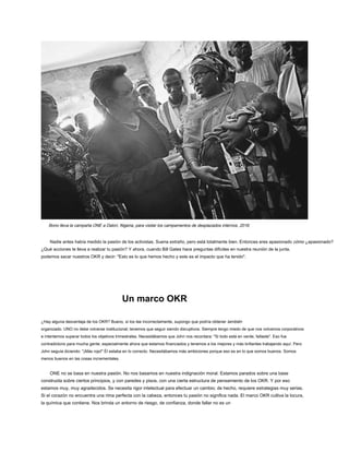 Bono lleva la campaña ONE a Dalori, Nigeria, para visitar los campamentos de desplazados internos, 2016.
Nadie antes había medido la pasión de los activistas. Suena extraño, pero está totalmente bien. Entonces eres apasionado cómo ¿apasionado?
¿Qué acciones te lleva a realizar tu pasión? Y ahora, cuando Bill Gates hace preguntas difíciles en nuestra reunión de la junta,
podemos sacar nuestros OKR y decir: "Esto es lo que hemos hecho y este es el impacto que ha tenido".
Un marco OKR
¿Hay alguna desventaja de los OKR? Bueno, si los lee incorrectamente, supongo que podría obtener también
organizado. UNO no debe volverse institucional; tenemos que seguir siendo disruptivos. Siempre tengo miedo de que nos volvamos corporativos
e intentemos superar todos los objetivos trimestrales. Necesitábamos que John nos recordara: "Si todo está en verde, fallaste". Eso fue
contradictorio para mucha gente, especialmente ahora que estamos financiados y tenemos a los mejores y más brillantes trabajando aquí. Pero
John seguía diciendo: "¡Más rojo!" Él estaba en lo correcto. Necesitábamos más ambiciones porque eso es en lo que somos buenos. Somos
menos buenos en las cosas incrementales.
ONE no se basa en nuestra pasión. No nos basamos en nuestra indignación moral. Estamos parados sobre una base
construida sobre ciertos principios, y con paredes y pisos, con una cierta estructura de pensamiento de los OKR. Y por eso
estamos muy, muy agradecidos. Se necesita rigor intelectual para efectuar un cambio; de hecho, requiere estrategias muy serias.
Si el corazón no encuentra una rima perfecta con la cabeza, entonces tu pasión no significa nada. El marco OKR cultiva la locura,
la química que contiene. Nos brinda un entorno de riesgo, de confianza, donde fallar no es un
 