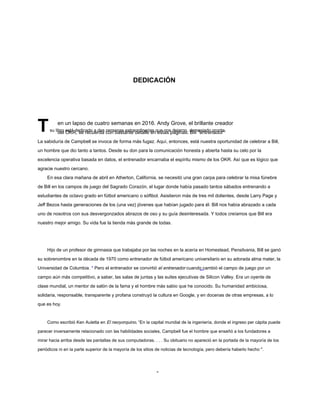 DEDICACIÓN
Tsu libro está dedicado a dos personas extraordinarias que nos dejaron, demasiado pronto,
del OKR, se recuerda con bastante detalle en estas páginas. Bill "entrenador"
La sabiduría de Campbell se invoca de forma más fugaz. Aquí, entonces, está nuestra oportunidad de celebrar a Bill,
un hombre que dio tanto a tantos. Desde su don para la comunicación honesta y abierta hasta su celo por la
excelencia operativa basada en datos, el entrenador encarnaba el espíritu mismo de los OKR. Así que es lógico que
agracie nuestro cercano.
En esa clara mañana de abril en Atherton, California, se necesitó una gran carpa para celebrar la misa fúnebre
de Bill en los campos de juego del Sagrado Corazón, el lugar donde había pasado tantos sábados entrenando a
estudiantes de octavo grado en fútbol americano o sóftbol. Asistieron más de tres mil dolientes, desde Larry Page y
Jeff Bezos hasta generaciones de los (una vez) jóvenes que habían jugado para él. Bill nos había abrazado a cada
uno de nosotros con sus desvergonzados abrazos de oso y su guía desinteresada. Y todos creíamos que Bill era
nuestro mejor amigo. Su vida fue la tienda más grande de todas.
Hijo de un profesor de gimnasia que trabajaba por las noches en la acería en Homestead, Pensilvania, Bill se ganó
su sobrenombre en la década de 1970 como entrenador de fútbol americano universitario en su adorada alma mater, la
Universidad de Columbia. * Pero el entrenador se convirtió el entrenador cuando cambió el campo de juego por un
campo aún más competitivo, a saber, las salas de juntas y las suites ejecutivas de Silicon Valley. Era un oyente de
clase mundial, un mentor de salón de la fama y el hombre más sabio que he conocido. Su humanidad ambiciosa,
solidaria, responsable, transparente y profana construyó la cultura en Google, y en docenas de otras empresas, a lo
que es hoy.
Como escribió Ken Auletta en El neoyorquino, “En la capital mundial de la ingeniería, donde el ingreso per cápita puede
parecer inversamente relacionado con las habilidades sociales, Campbell fue el hombre que enseñó a los fundadores a
mirar hacia arriba desde las pantallas de sus computadoras. . . . Su obituario no apareció en la portada de la mayoría de los
periódicos ni en la parte superior de la mayoría de los sitios de noticias de tecnología, pero debería haberlo hecho ".
-
en un lapso de cuatro semanas en 2016. Andy Grove, el brillante creador
 