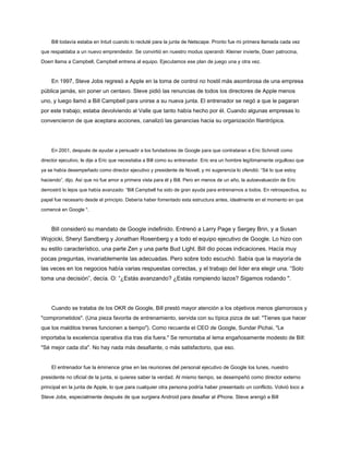 Bill todavía estaba en Intuit cuando lo recluté para la junta de Netscape. Pronto fue mi primera llamada cada vez
que respaldaba a un nuevo emprendedor. Se convirtió en nuestro modus operandi: Kleiner invierte, Doerr patrocina,
Doerr llama a Campbell, Campbell entrena al equipo. Ejecutamos ese plan de juego una y otra vez.
En 1997, Steve Jobs regresó a Apple en la toma de control no hostil más asombrosa de una empresa
pública jamás, sin poner un centavo. Steve pidió las renuncias de todos los directores de Apple menos
uno, y luego llamó a Bill Campbell para unirse a su nueva junta. El entrenador se negó a que le pagaran
por este trabajo; estaba devolviendo al Valle que tanto había hecho por él. Cuando algunas empresas lo
convencieron de que aceptara acciones, canalizó las ganancias hacia su organización filantrópica.
En 2001, después de ayudar a persuadir a los fundadores de Google para que contrataran a Eric Schmidt como
director ejecutivo, le dije a Eric que necesitaba a Bill como su entrenador. Eric era un hombre legítimamente orgulloso que
ya se había desempeñado como director ejecutivo y presidente de Novell, y mi sugerencia lo ofendió: “Sé lo que estoy
haciendo”, dijo. Así que no fue amor a primera vista para él y Bill. Pero en menos de un año, la autoevaluación de Eric
demostró lo lejos que había avanzado: “Bill Campbell ha sido de gran ayuda para entrenarnos a todos. En retrospectiva, su
papel fue necesario desde el principio. Debería haber fomentado esta estructura antes, idealmente en el momento en que
comencé en Google ".
Bill consideró su mandato de Google indefinido. Entrenó a Larry Page y Sergey Brin, y a Susan
Wojcicki, Sheryl Sandberg y Jonathan Rosenberg y a todo el equipo ejecutivo de Google. Lo hizo con
su estilo característico, una parte Zen y una parte Bud Light. Bill dio pocas indicaciones. Hacía muy
pocas preguntas, invariablemente las adecuadas. Pero sobre todo escuchó. Sabía que la mayoría de
las veces en los negocios había varias respuestas correctas, y el trabajo del líder era elegir una. “Solo
toma una decisión”, decía. O: “¿Estás avanzando? ¿Estás rompiendo lazos? Sigamos rodando ".
Cuando se trataba de los OKR de Google, Bill prestó mayor atención a los objetivos menos glamorosos y
"comprometidos". (Una pieza favorita de entrenamiento, servida con su típica pizca de sal: "Tienes que hacer
que los malditos trenes funcionen a tiempo"). Como recuerda el CEO de Google, Sundar Pichai, "Le
importaba la excelencia operativa día tras día fuera." Se remontaba al lema engañosamente modesto de Bill:
"Sé mejor cada día". No hay nada más desafiante, o más satisfactorio, que eso.
El entrenador fue la éminence grise en las reuniones del personal ejecutivo de Google los lunes, nuestro
presidente no oficial de la junta, si quieres saber la verdad. Al mismo tiempo, se desempeñó como director externo
principal en la junta de Apple, lo que para cualquier otra persona podría haber presentado un conflicto. Volvió loco a
Steve Jobs, especialmente después de que surgiera Android para desafiar al iPhone. Steve arengó a Bill
 