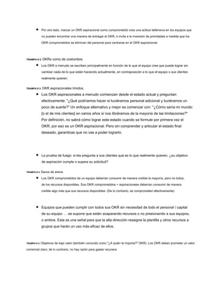 Por otro lado, marcar un OKR aspiracional como comprometido crea una actitud defensiva en los equipos que
no pueden encontrar una manera de entregar el OKR, e invita a la inversión de prioridades a medida que los
OKR comprometidos se eliminan del personal para centrarse en el OKR aspiracional.
TRAMPA # 2: OKRs como de costumbre.
Los OKR a menudo se escriben principalmente en función de lo que el equipo cree que puede lograr sin
cambiar nada de lo que están haciendo actualmente, en contraposición a lo que el equipo o sus clientes
realmente quieren.
TRAMPA # 3: OKR aspiracionales tímidos.
Los OKR aspiracionales a menudo comienzan desde el estado actual y preguntan
efectivamente: "¿Qué podríamos hacer si tuviéramos personal adicional y tuviéramos un
poco de suerte?" Un enfoque alternativo y mejor es comenzar con: "¿Cómo sería mi mundo
[o el de mis clientes] en varios años si nos libráramos de la mayoría de las limitaciones?"
Por definición, no sabrá cómo lograr este estado cuando se formule por primera vez el
OKR; por eso es un OKR aspiracional. Pero sin comprender y articular el estado final
deseado, garantizas que no vas a poder lograrlo.
La prueba de fuego: si les pregunta a sus clientes qué es lo que realmente quieren, ¿su objetivo
de aspiración cumple o supera su solicitud?
TRAMPA # 4: Sacos de arena.
Los OKR comprometidos de un equipo deberían consumir de manera creíble la mayoría, pero no todos,
de los recursos disponibles. Sus OKR comprometidos + aspiracionales deberían consumir de manera
creíble algo más que sus recursos disponibles. (De lo contrario, se comprometen efectivamente).
Equipos que pueden cumplir con todos sus OKR sin necesidad de todo el personal / capital
de su equipo. . . se supone que están acaparando recursos o no presionando a sus equipos,
o ambos. Esta es una señal para que la alta dirección reasigne la plantilla y otros recursos a
grupos que harán un uso más eficaz de ellos.
TRAMPA # 5: Objetivos de bajo valor (también conocido como "¿A quién le importa?" OKR). Los OKR deben prometer un valor
comercial claro; de lo contrario, no hay razón para gastar recursos
 