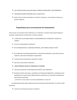 ¿En qué áreas quieres crecer para lograr tus objetivos profesionales? ¿Qué habilidades o
capacidades le gustaría desarrollar para un puesto futuro?
Desde el punto de vista del aprendizaje, el crecimiento y el desarrollo, ¿cómo podemos la empresa y yo
ayudarlo a llegar allí?
Preparándose para conversaciones de interpretación
Antes de iniciar una conversación sobre rendimiento con un colaborador, es necesario realizar algunos trabajos de
preparación. Específicamente, los líderes deben considerar lo siguiente:
¿Cuáles fueron los principales objetivos y responsabilidades del contribuyente en el período en
cuestión?
¿Cómo se ha desempeñado el colaborador?
Si el contribuyente tiene un desempeño deficiente, ¿cómo debería corregir el rumbo?
Si el colaborador se está desempeñando bien o superando las expectativas, ¿qué puedo hacer para
mantener un alto nivel de desempeño sin agotamiento?
¿Cuándo está más comprometido el colaborador? ¿Cuándo
está menos comprometido el colaborador?
¿Qué fortalezas aporta el colaborador al trabajo?
¿Qué tipo de experiencia de aprendizaje podría beneficiar a este colaborador?
Durante los próximos seis meses, ¿cuál debería ser el enfoque del colaborador? ¿Cumpliendo con las
expectativas en su puesto actual? ¿Maximizando las contribuciones en el rol actual? O preparándose
para la próxima oportunidad
- ¿Se trata de un nuevo proyecto, una mayor responsabilidad o un nuevo rol?
Los colaboradores también deben prepararse para las conversaciones sobre desempeño. En concreto, pueden
preguntarse:
¿Estoy bien encaminado para alcanzar mis objetivos?
 