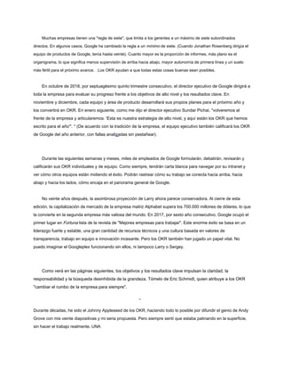 Muchas empresas tienen una "regla de siete", que limita a los gerentes a un máximo de siete subordinados
directos. En algunos casos, Google ha cambiado la regla a un mínimo de siete. (Cuando Jonathan Rosenberg dirigía el
equipo de productos de Google, tenía hasta veinte). Cuanto mayor es la proporción de informes, más plano es el
organigrama, lo que significa menos supervisión de arriba hacia abajo, mayor autonomía de primera línea y un suelo
más fértil para el próximo avance. . Los OKR ayudan a que todas estas cosas buenas sean posibles.
En octubre de 2018, por septuagésimo quinto trimestre consecutivo, el director ejecutivo de Google dirigirá a
toda la empresa para evaluar su progreso frente a los objetivos de alto nivel y los resultados clave. En
noviembre y diciembre, cada equipo y área de producto desarrollará sus propios planes para el próximo año y
los convertirá en OKR. En enero siguiente, como me dijo el director ejecutivo Sundar Pichai, "volveremos al
frente de la empresa y articularemos: 'Esta es nuestra estrategia de alto nivel, y aquí están los OKR que hemos
escrito para el año'". * (De acuerdo con la tradición de la empresa, el equipo ejecutivo también calificará los OKR
de Google del año anterior, con fallas analizadas sin pestañear).
Durante las siguientes semanas y meses, miles de empleados de Google formularán, debatirán, revisarán y
calificarán sus OKR individuales y de equipo. Como siempre, tendrán carta blanca para navegar por su intranet y
ver cómo otros equipos están midiendo el éxito. Podrán rastrear cómo su trabajo se conecta hacia arriba, hacia
abajo y hacia los lados, cómo encaja en el panorama general de Google.
No veinte años después, la asombrosa proyección de Larry ahora parece conservadora. Al cierre de esta
edición, la capitalización de mercado de la empresa matriz Alphabet supera los 700.000 millones de dólares, lo que
la convierte en la segunda empresa más valiosa del mundo. En 2017, por sexto año consecutivo, Google ocupó el
primer lugar en Fortuna lista de la revista de "Mejores empresas para trabajar". Este enorme éxito se basa en un
liderazgo fuerte y estable, una gran cantidad de recursos técnicos y una cultura basada en valores de
transparencia, trabajo en equipo e innovación incesante. Pero los OKR también han jugado un papel vital. No
puedo imaginar el Googleplex funcionando sin ellos, ni tampoco Larry o Sergey.
Como verá en las páginas siguientes, los objetivos y los resultados clave impulsan la claridad, la
responsabilidad y la búsqueda desinhibida de la grandeza. Tómelo de Eric Schmidt, quien atribuye a los OKR
"cambiar el rumbo de la empresa para siempre".
-
Durante décadas, he sido el Johnny Appleseed de los OKR, haciendo todo lo posible por difundir el genio de Andy
Grove con mis veinte diapositivas y mi seria propuesta. Pero siempre sentí que estaba patinando en la superficie,
sin hacer el trabajo realmente. UNA
 