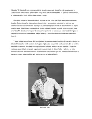 Arboleda." El título de Grove era vicepresidente ejecutivo; esperaría doce años más para suceder a
Gordon Moore como director general. Pero Andy era el comunicador de Intel, su operador por excelencia,
su capataz en jefe. Todos sabían que él estaba a cargo.
Por pedigrí, Grove fue el miembro menos probable de Intel Trinity que dirigió la empresa durante tres
décadas. Gordon Moore fue el pensador profundo tímido y reverenciado, autor de la ley epónima que
sustenta la escala exponencial de la tecnología: la potencia de procesamiento de la computadora se duplica
cada dos años. Robert Noyce, co-inventor del circuito integrado (también conocido como microchip), fue el
carismático Mr. Outside, el embajador de la industria, igualmente en casa en una audiencia del Congreso o
comprando una ronda de bebidas en el Wagon Wheel. (La multitud de semiconductores era una multitud
fiestera).
Y luego estaba András István Gróf, un refugiado húngaro que escapó por poco de los nazis y llegó a los
Estados Unidos a los veinte años sin dinero, poco inglés y con una pérdida auditiva severa. Era un hombre
enroscado y compacto, de cabello rizado y un impulso maníaco. A fuerza de pura voluntad y capacidad
intelectual, ascendió a la cima de la organización más admirada de Silicon Valley y la llevó a un éxito
fenomenal. Durante el mandato de once años de Grove como director ejecutivo, Intel devolvería más del 40
por ciento anual a sus accionistas, a la par con el arco de la ley de Moore.
Andy Grove, 1983.
 