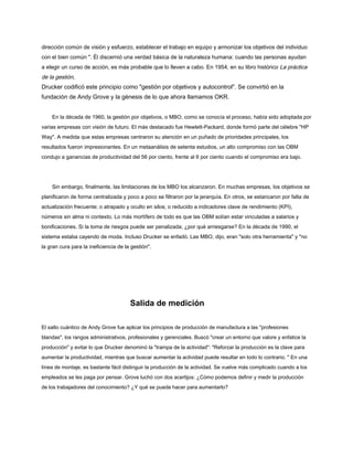 dirección común de visión y esfuerzo, establecer el trabajo en equipo y armonizar los objetivos del individuo
con el bien común ". Él discernió una verdad básica de la naturaleza humana: cuando las personas ayudan
a elegir un curso de acción, es más probable que lo lleven a cabo. En 1954, en su libro histórico La práctica
de la gestión,
Drucker codificó este principio como "gestión por objetivos y autocontrol". Se convirtió en la
fundación de Andy Grove y la génesis de lo que ahora llamamos OKR.
En la década de 1960, la gestión por objetivos, o MBO, como se conocía el proceso, había sido adoptada por
varias empresas con visión de futuro. El más destacado fue Hewlett-Packard, donde formó parte del célebre "HP
Way". A medida que estas empresas centraron su atención en un puñado de prioridades principales, los
resultados fueron impresionantes. En un metaanálisis de setenta estudios, un alto compromiso con las OBM
condujo a ganancias de productividad del 56 por ciento, frente al 6 por ciento cuando el compromiso era bajo.
Sin embargo, finalmente, las limitaciones de los MBO los alcanzaron. En muchas empresas, los objetivos se
planificaron de forma centralizada y poco a poco se filtraron por la jerarquía. En otros, se estancaron por falta de
actualización frecuente; o atrapado y oculto en silos; o reducido a indicadores clave de rendimiento (KPI),
números sin alma ni contexto. Lo más mortífero de todo es que las OBM solían estar vinculadas a salarios y
bonificaciones. Si la toma de riesgos puede ser penalizada, ¿por qué arriesgarse? En la década de 1990, el
sistema estaba cayendo de moda. Incluso Drucker se enfadó. Las MBO, dijo, eran "solo otra herramienta" y "no
la gran cura para la ineficiencia de la gestión".
Salida de medición
El salto cuántico de Andy Grove fue aplicar los principios de producción de manufactura a las "profesiones
blandas", los rangos administrativos, profesionales y gerenciales. Buscó "crear un entorno que valore y enfatice la
producción" y evitar lo que Drucker denominó la "trampa de la actividad": "Reforzar la producción es la clave para
aumentar la productividad, mientras que buscar aumentar la actividad puede resultar en todo lo contrario. " En una
línea de montaje, es bastante fácil distinguir la producción de la actividad. Se vuelve más complicado cuando a los
empleados se les paga por pensar. Grove luchó con dos acertijos: ¿Cómo podemos definir y medir la producción
de los trabajadores del conocimiento? ¿Y qué se puede hacer para aumentarlo?
 