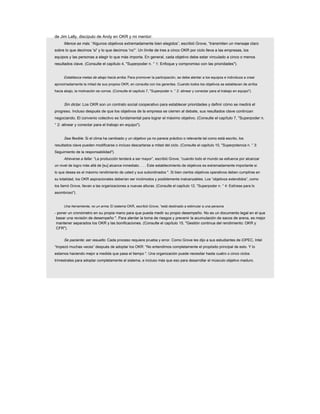 de Jim Lally, discípulo de Andy en OKR y mi mentor:
Menos es más. “Algunos objetivos extremadamente bien elegidos”, escribió Grove, “transmiten un mensaje claro
sobre lo que decimos 'sí' y lo que decimos 'no'”. Un límite de tres a cinco OKR por ciclo lleva a las empresas, los
equipos y las personas a elegir lo que más importa. En general, cada objetivo debe estar vinculado a cinco o menos
resultados clave. (Consulte el capítulo 4, "Superpoder n. ° 1: Enfoque y compromiso con las prioridades").
Establezca metas de abajo hacia arriba. Para promover la participación, se debe alentar a los equipos e individuos a crear
aproximadamente la mitad de sus propios OKR, en consulta con los gerentes. Cuando todos los objetivos se establecen de arriba
hacia abajo, la motivación se corroe. (Consulte el capítulo 7, "Superpoder n. ° 2: alinear y conectar para el trabajo en equipo").
Sin dictar. Los OKR son un contrato social cooperativo para establecer prioridades y definir cómo se medirá el
progreso. Incluso después de que los objetivos de la empresa se cierren al debate, sus resultados clave continúan
negociando. El convenio colectivo es fundamental para lograr el máximo objetivo. (Consulte el capítulo 7, "Superpoder n.
° 2: alinear y conectar para el trabajo en equipo").
Sea flexible. Si el clima ha cambiado y un objetivo ya no parece práctico o relevante tal como está escrito, los
resultados clave pueden modificarse o incluso descartarse a mitad del ciclo. (Consulte el capítulo 10, "Superpotencia n. ° 3:
Seguimiento de la responsabilidad").
Atreverse a fallar. “La producción tenderá a ser mayor”, escribió Grove, “cuando todo el mundo se esfuerce por alcanzar
un nivel de logro más allá de [su] alcance inmediato. . . . Este establecimiento de objetivos es extremadamente importante si
lo que desea es el máximo rendimiento de usted y sus subordinados ". Si bien ciertos objetivos operativos deben cumplirse en
su totalidad, los OKR aspiracionales deberían ser incómodos y posiblemente inalcanzables. Los “objetivos extendidos”, como
los llamó Grove, llevan a las organizaciones a nuevas alturas. (Consulte el capítulo 12, "Superpoder n. ° 4: Estírese para lo
asombroso").
Una herramienta, no un arma. El sistema OKR, escribió Grove, “está destinado a estimular a una persona
- poner un cronómetro en su propia mano para que pueda medir su propio desempeño. No es un documento legal en el que
basar una revisión de desempeño ". Para alentar la toma de riesgos y prevenir la acumulación de sacos de arena, es mejor
mantener separados los OKR y las bonificaciones. (Consulte el capítulo 15, "Gestión continua del rendimiento: OKR y
CFR").
Se paciente; ser resuelto. Cada proceso requiere prueba y error. Como Grove les dijo a sus estudiantes de iOPEC, Intel
“tropezó muchas veces” después de adoptar los OKR: “No entendimos completamente el propósito principal de esto. Y lo
estamos haciendo mejor a medida que pasa el tiempo ". Una organización puede necesitar hasta cuatro o cinco ciclos
trimestrales para adoptar completamente el sistema, e incluso más que eso para desarrollar el músculo objetivo maduro.
 