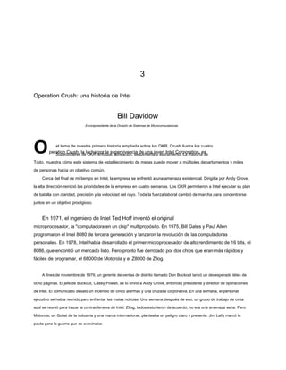 3
Operation Crush: una historia de Intel
Bill Davidow
Operation Crush, la lucha por la supervivencia de una joven Intel Corporation, es
Superpoderes de OKR: enfoque, alineación, seguimiento y estiramiento. La mayoría de
Todo, muestra cómo este sistema de establecimiento de metas puede mover a múltiples departamentos y miles
de personas hacia un objetivo común.
Cerca del final de mi tiempo en Intel, la empresa se enfrentó a una amenaza existencial. Dirigida por Andy Grove,
la alta dirección reinició las prioridades de la empresa en cuatro semanas. Los OKR permitieron a Intel ejecutar su plan
de batalla con claridad, precisión y la velocidad del rayo. Toda la fuerza laboral cambió de marcha para concentrarse
juntos en un objetivo prodigioso.
En 1971, el ingeniero de Intel Ted Hoff inventó el original
microprocesador, la "computadora en un chip" multipropósito. En 1975, Bill Gates y Paul Allen
programaron el Intel 8080 de tercera generación y lanzaron la revolución de las computadoras
personales. En 1978, Intel había desarrollado el primer microprocesador de alto rendimiento de 16 bits, el
8086, que encontró un mercado listo. Pero pronto fue derrotado por dos chips que eran más rápidos y
fáciles de programar, el 68000 de Motorola y el Z8000 de Zilog.
A fines de noviembre de 1979, un gerente de ventas de distrito llamado Don Buckout lanzó un desesperado télex de
ocho páginas. El jefe de Buckout, Casey Powell, se lo envió a Andy Grove, entonces presidente y director de operaciones
de Intel. El comunicado desató un incendio de cinco alarmas y una cruzada corporativa. En una semana, el personal
ejecutivo se había reunido para enfrentar las malas noticias. Una semana después de eso, un grupo de trabajo de cinta
azul se reunió para trazar la contraofensiva de Intel. Zilog, todos estuvieron de acuerdo, no era una amenaza seria. Pero
Motorola, un Goliat de la industria y una marca internacional, planteaba un peligro claro y presente. Jim Lally marcó la
pauta para la guerra que se avecinaba:
Exvicepresidente de la División de Sistemas de Microcomputadoras
el tema de nuestra primera historia ampliada sobre los OKR. Crush ilustra los cuatro
 
