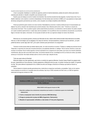 recuerde la primera diapositiva de una de las primeras presentaciones:
Crush, el propósito: Establecer un sentido de urgencia y poner en marcha decisiones y planes de acción críticos para toda la
empresa para abordar un desafío competitivo que amenaza la vida.
Nuestro grupo de trabajo se reunió el martes 4 de diciembre. Nos reunimos durante tres días seguidos, muchas horas al día. Fue un
desafío intelectual, como resolver un enorme rompecabezas. No hubo tiempo para reconstruir el 8086, por lo que pasamos la mayor parte
del tiempo averiguando qué teníamos que vender y cómo recuperar una ventaja competitiva sobre Motorola.
Pensé que podríamos ganar creando una nueva narrativa. Necesitábamos convencer a nuestros clientes de que el microprocesador que
eligieran hoy sería su decisión más importante para la próxima década. Claro, Motorola podría entrar y decir: "Tenemos un conjunto de
instrucciones más limpio". Pero no pudieron igualar nuestra amplia familia de productos o el rendimiento a nivel de sistema. No podían competir
con nuestro excelente soporte técnico o nuestro bajo costo de propiedad. Con los periféricos Intel, les recordamos a las personas, sus productos
llegan al mercado más rápido y más barato. Con las ayudas de diseño de Intel, sus ingenieros trabajan de manera más eficiente.
Motorola era una empresa grande y diversa que fabricaba de todo, desde radios bidireccionales hasta televisores de bolsillo.
Intel era un líder tecnológico que se apegaba a los chips de memoria, microprocesadores y sistemas que los admitían. ¿A quién
preferirías llamar cuando algo salió mal? ¿Con quién contarías para permanecer a la vanguardia?
Teníamos muchas buenas ideas que debían tejerse juntas. Jim Lally los escribió en la pizarra: “Publique un catálogo de productos futuros”;
"Desarrolle un argumento de venta para cincuenta seminarios y los asistentes obtendrán un catálogo". Para el viernes, teníamos un plan para
movilizar a la empresa. Para el martes siguiente, tuvimos la aprobación de un programa de nueve partes, que incluía una inversión publicitaria
multimillonaria, algo que Intel nunca había hecho antes. Una semana después de eso, la estrategia se envió a la fuerza de ventas, que estaba
ansiosa por incorporarse. Nos habían alertado sobre la crisis en primer lugar, después de todo.
Todo eso pasó antes de Navidad.
Motorola estaba muy bien gestionado, pero tenía un sentido de urgencia diferente. Cuando Casey Powell nos golpeó entre
los ojos, respondimos en dos semanas. Cuando golpeamos a Motorola entre los ojos, no podían moverse tan rápido. Un gerente
me dijo: "No pude obtener la aprobación de un boleto de avión de Chicago a Arizona en el tiempo que tardó en lanzar su
campaña".
Intel se destacó en declarar grandes generalizaciones y traducirlas en programas coordinados y procesables. Cada uno de nuestros
nueve proyectos se convirtió en un resultado clave de la empresa. Aquí hay un OKR corporativo de Intel Crush y un OKR de ingeniería
relacionado del segundo trimestre de 1980:
OBJETIVO CORPORATIVO INTEL
Establezca el 8086 como el microprocesador de 16 bits de mayor rendimiento
familia, medida por:
RESULTADOS CLAVE (segundo trimestre de 1980)
1. Desarrolle y publique cinco evaluaciones comparativas que muestren un rendimiento superior de la familia 8086
(Aplicaciones).
2. Vuelva a empaquetar toda la familia de productos 8086 (Marketing).
3. Ponga en producción la pieza de 8MHz (Ingeniería, Fabricación).
4. Muestre el coprocesador aritmético a más tardar el 15 de junio (Ingeniería).
OBJETIVO DEL DEPARTAMENTO DE INGENIERÍA (segundo trimestre de 1980)
 