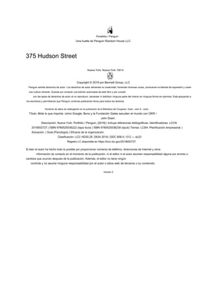 Portafolio / Penguin
Una huella de Penguin Random House LLC
375 Hudson Street
Nueva York, Nueva York 10014
Copyright © 2018 por Bennett Group, LLC
Penguin admite derechos de autor. Los derechos de autor alimentan la creatividad, fomentan diversas voces, promueven la libertad de expresión y crean
una cultura vibrante. Gracias por comprar una edición autorizada de este libro y por cumplir
con las leyes de derechos de autor al no reproducir, escanear ni distribuir ninguna parte del mismo en ninguna forma sin permiso. Está apoyando a
los escritores y permitiendo que Penguin continúe publicando libros para todos los lectores.
Nombres de datos de catalogación en la publicación de la Biblioteca del Congreso: Doerr, John E., autor.
Título: Mide lo que importa: cómo Google, Bono y la Fundación Gates sacuden el mundo con OKR /
John Doerr.
Descripción: Nueva York: Portfolio / Penguin, [2018] | Incluye referencias bibliográficas. Identificadores: LCCN
2018002727 | ISBN 9780525536222 (tapa dura) | ISBN 9780525536239 (epub) Temas: LCSH: Planificación empresarial. |
Actuación. | Goal (Psicología) | Eficacia de la organización.
Clasificación: LCC HD30.28 .D634 2018 | DDC 658.4 / 012 — dc23
Registro LC disponible en https://lccn.loc.gov/2018002727
Si bien el autor ha hecho todo lo posible por proporcionar números de teléfono, direcciones de Internet y otros
información de contacto en el momento de la publicación, ni el editor ni el autor asumen responsabilidad alguna por errores o
cambios que ocurran después de la publicación. Además, el editor no tiene ningún
controla y no asume ninguna responsabilidad por el autor o sitios web de terceros o su contenido.
Versión 2
 