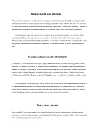 Comunicarse con claridad
Para una toma de decisiones sensata, espíritu de cuerpo y un desempeño superior, los objetivos principales deben
entenderse claramente en toda la organización. Sin embargo, como ellos mismos admiten, dos de las tres empresas
no logran comunicar estos objetivos de manera consistente. En una encuesta a once mil altos ejecutivos y gerentes, la
mayoría no pudo nombrar las principales prioridades de su empresa. Solo la mitad pudo nombrar siquiera uno.
Los líderes deben cruzar el por qué así como el qué. Su gente necesita más que hitos para motivarse. Están
sedientos de significado, de comprender cómo se relacionan sus metas con la misión. Y el proceso no puede
detenerse con la presentación de los OKR de primera línea en una reunión trimestral de todos los participantes. Como
le gusta decir al director ejecutivo de LinkedIn, Jeff Weiner, "cuando estás cansado de decirlo, la gente empieza a
oírlo".
Resultados clave: cuidado y alimentación
Los objetivos y los resultados clave son el yin y el yang del establecimiento de metas: principio y práctica, visión y
ejecución. Los objetivos son materia de inspiración y horizontes lejanos. Los resultados clave son más terrestres y
basados en métricas. Por lo general, incluyen cifras concretas para uno o más indicadores: ingresos, crecimiento,
usuarios activos, calidad, seguridad, participación de mercado, participación del cliente. Para lograr un progreso
confiable, como señaló Peter Drucker, un gerente “debe poder medir. . . rendimiento y resultados contra la portería
".
En otras palabras: los resultados clave son las palancas que tira, las marcas que golpea para lograr el objetivo. Si
un objetivo está bien enmarcado, normalmente serán suficientes de tres a cinco KR para alcanzarlo. Demasiados
pueden diluir el enfoque y oscurecer el progreso. Además, cada resultado clave debería ser un desafío por derecho
propio. Si está seguro de que lo logrará, probablemente no esté presionando lo suficiente.
Que, como, cuando
Dado que los OKR son un shock para el orden establecido, puede tener sentido adaptarse a ellos. Algunas empresas
comienzan con un ciclo anual a medida que pasan del establecimiento de objetivos privados al público, o de un proceso de
arriba hacia abajo a un proceso más colaborativo.
 