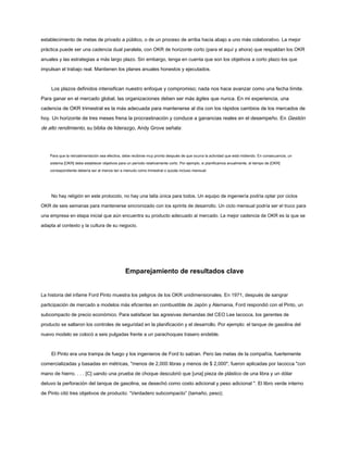 establecimiento de metas de privado a público, o de un proceso de arriba hacia abajo a uno más colaborativo. La mejor
práctica puede ser una cadencia dual paralela, con OKR de horizonte corto (para el aquí y ahora) que respaldan los OKR
anuales y las estrategias a más largo plazo. Sin embargo, tenga en cuenta que son los objetivos a corto plazo los que
impulsan el trabajo real. Mantienen los planes anuales honestos y ejecutados.
Los plazos definidos intensifican nuestro enfoque y compromiso; nada nos hace avanzar como una fecha límite.
Para ganar en el mercado global, las organizaciones deben ser más ágiles que nunca. En mi experiencia, una
cadencia de OKR trimestral es la más adecuada para mantenerse al día con los rápidos cambios de los mercados de
hoy. Un horizonte de tres meses frena la procrastinación y conduce a ganancias reales en el desempeño. En Gestión
de alto rendimiento, su biblia de liderazgo, Andy Grove señala:
Para que la retroalimentación sea efectiva, debe recibirse muy pronto después de que ocurra la actividad que está midiendo. En consecuencia, un
sistema [OKR] debe establecer objetivos para un período relativamente corto. Por ejemplo, si planificamos anualmente, el tiempo de [OKR]
correspondiente debería ser al menos tan a menudo como trimestral o quizás incluso mensual.
No hay religión en este protocolo, no hay una talla única para todos. Un equipo de ingeniería podría optar por ciclos
OKR de seis semanas para mantenerse sincronizado con los sprints de desarrollo. Un ciclo mensual podría ser el truco para
una empresa en etapa inicial que aún encuentra su producto adecuado al mercado. La mejor cadencia de OKR es la que se
adapta al contexto y la cultura de su negocio.
Emparejamiento de resultados clave
La historia del infame Ford Pinto muestra los peligros de los OKR unidimensionales. En 1971, después de sangrar
participación de mercado a modelos más eficientes en combustible de Japón y Alemania, Ford respondió con el Pinto, un
subcompacto de precio económico. Para satisfacer las agresivas demandas del CEO Lee Iacocca, los gerentes de
producto se saltaron los controles de seguridad en la planificación y el desarrollo. Por ejemplo: el tanque de gasolina del
nuevo modelo se colocó a seis pulgadas frente a un parachoques trasero endeble.
El Pinto era una trampa de fuego y los ingenieros de Ford lo sabían. Pero las metas de la compañía, fuertemente
comercializadas y basadas en métricas, "menos de 2,000 libras y menos de $ 2,000", fueron aplicadas por Iacocca "con
mano de hierro. . . . [C] uando una prueba de choque descubrió que [una] pieza de plástico de una libra y un dólar
detuvo la perforación del tanque de gasolina, se desechó como costo adicional y peso adicional ". El libro verde interno
de Pinto citó tres objetivos de producto: “Verdadero subcompacto” (tamaño, peso);
 