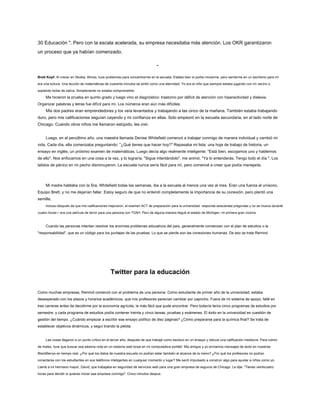 30 Educación ". Pero con la escala acelerada, su empresa necesitaba más atención. Los OKR garantizaron
un proceso que ya habían comenzado.
-
Brett Kopf: Al crecer en Skokie, Illinois, tuve problemas para concentrarme en la escuela. Estaba bien si podía moverme, pero sentarme en un escritorio para mí
era una tortura. Una lección de matemáticas de cuarenta minutos se sintió como una eternidad. Yo era el niño que siempre estaba jugando con mi vecino o
soplando bolas de saliva. Simplemente no estaba comprometido.
Me hicieron la prueba en quinto grado y luego vino el diagnóstico: trastorno por déficit de atención con hiperactividad y dislexia.
Organizar palabras y letras fue difícil para mí. Los números eran aún más difíciles.
Mis dos padres eran emprendedores y los veía levantados y trabajando a las cinco de la mañana. También estaba trabajando
duro, pero mis calificaciones seguían cayendo y mi confianza en ellas. Solo empeoró en la escuela secundaria, en el lado norte de
Chicago. Cuando otros niños me llamaron estúpido, les creí.
Luego, en el penúltimo año, una maestra llamada Denise Whitefield comenzó a trabajar conmigo de manera individual y cambió mi
vida. Cada día, ella comenzaba preguntando: "¿Qué tienes que hacer hoy?" Repasaba mi lista: una hoja de trabajo de historia, un
ensayo en inglés, un próximo examen de matemáticas. Luego decía algo realmente inteligente: "Está bien, escojamos uno y hablemos
de ello". Nos enfocamos en una cosa a la vez, y lo lograría. "Sigue intentándolo", me animó. "Ya lo entenderás. Tengo todo el día ". Los
latidos de pánico en mi pecho disminuyeron. La escuela nunca sería fácil para mí, pero comencé a creer que podía manejarla.
Mi madre hablaba con la Sra. Whitefield todas las semanas, iba a la escuela al menos una vez al mes. Eran una fuerza al unísono,
Equipo Brett, y no me dejarían fallar. Estoy seguro de que no entendí completamente la importancia de su conexión, pero plantó una
semilla.
Incluso después de que mis calificaciones mejoraron, el examen ACT de preparación para la universidad: responda seiscientas preguntas y no se mueva durante
cuatro horas— era una película de terror para una persona con TDAH. Pero de alguna manera llegué al estado de Michigan, mi primera gran victoria.
Cuando las personas intentan resolver los enormes problemas educativos del país, generalmente comienzan con el plan de estudios o la
"responsabilidad", que es un código para los puntajes de las pruebas. Lo que se pierde son las conexiones humanas. De eso se trata Remind.
Twitter para la educación
Como muchas empresas, Remind comenzó con el problema de una persona. Como estudiante de primer año de la universidad, estaba
desesperado con los plazos y horarios académicos, que mis profesores parecían cambiar por capricho. Fuera de mi sistema de apoyo, fallé en
tres carreras antes de decidirme por la economía agrícola, la más fácil que pude encontrar. Pero todavía tenía cinco programas de estudios por
semestre, y cada programa de estudios podía contener treinta y cinco tareas, pruebas y exámenes. El éxito en la universidad es cuestión de
gestión del tiempo. ¿Cuándo empezar a escribir ese ensayo político de diez páginas? ¿Cómo prepararse para la química final? Se trata de
establecer objetivos dinámicos, y seguí tirando la pelota.
Las cosas llegaron a un punto crítico en el tercer año, después de que trabajé como esclavo en un ensayo y obtuve una calificación mediocre. Para colmo
de males, tuve que buscar esa pésima nota en un sistema web torpe en mi computadora portátil. Mis amigos y yo enviamos mensajes de texto en nuestras
BlackBerrys en tiempo real. ¿Por qué los datos de nuestra escuela no podían estar también al alcance de la mano? ¿Por qué los profesores no podían
conectarse con los estudiantes en sus teléfonos inteligentes en cualquier momento y lugar? Me sentí impulsado a construir algo para ayudar a niños como yo.
Llamé a mi hermano mayor, David, que trabajaba en seguridad de servicios web para una gran empresa de seguros de Chicago. Le dije: "Tienes veinticuatro
horas para decidir si quieres iniciar esa empresa conmigo". Cinco minutos despus
 