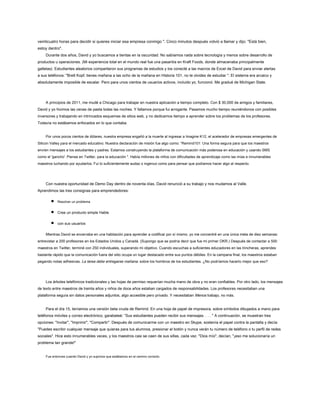 veinticuatro horas para decidir si quieres iniciar esa empresa conmigo ". Cinco minutos después volvió a llamar y dijo: "Está bien,
estoy dentro".
Durante dos años, David y yo buscamos a tientas en la oscuridad. No sabíamos nada sobre tecnología y menos sobre desarrollo de
productos u operaciones. (Mi experiencia total en el mundo real fue una pasantía en Kraft Foods, donde almacenaba principalmente
galletas). Estudiantes aleatorios compartieron sus programas de estudios y los conecté a las macros de Excel de David para enviar alertas
a sus teléfonos: "Brett Kopf, tienes mañana a las ocho de la mañana en Historia 101, no te olvides de estudiar ". El sistema era arcaico y
absolutamente imposible de escalar. Pero para unos cientos de usuarios activos, incluido yo, funcionó. Me gradué de Michigan State.
A principios de 2011, me mudé a Chicago para trabajar en nuestra aplicación a tiempo completo. Con $ 30,000 de amigos y familiares,
David y yo hicimos las cenas de pasta todas las noches. Y fallamos porque fui arrogante. Pasamos mucho tiempo reuniéndonos con posibles
inversores y trabajando en intrincados esquemas de sitios web, y no dedicamos tiempo a aprender sobre los problemas de los profesores.
Todavía no estábamos enfocados en lo que contaba.
Por unos pocos cientos de dólares, nuestra empresa engañó a la muerte al ingresar a Imagine K12, el acelerador de empresas emergentes de
Silicon Valley para el mercado educativo. Nuestra declaración de misión fue algo como: “Remind101: Una forma segura para que los maestros
envíen mensajes a los estudiantes y padres. Estamos construyendo la plataforma de comunicación más poderosa en educación y usando SMS
como el 'gancho'. Piense en Twitter, para la educación ". Había millones de niños con dificultades de aprendizaje como las mías e innumerables
maestros luchando por ayudarlos. Fui lo suficientemente audaz o ingenuo como para pensar que podíamos hacer algo al respecto.
Con nuestra oportunidad de Demo Day dentro de noventa días, David renunció a su trabajo y nos mudamos al Valle.
Aprendimos las tres consignas para emprendedores:
Resolver un problema
Cree un producto simple Hable
con sus usuarios
Mientras David se encerraba en una habitación para aprender a codificar por sí mismo, yo me concentré en una única meta de diez semanas:
entrevistar a 200 profesores en los Estados Unidos y Canadá. (Supongo que se podría decir que fue mi primer OKR.) Después de contactar a 500
maestros en Twitter, terminé con 250 individuales, superando mi objetivo. Cuando escuchas a suficientes educadores en las trincheras, aprendes
bastante rápido que la comunicación fuera del sitio ocupa un lugar destacado entre sus puntos débiles. En la campana final, los maestros estaban
pegando notas adhesivas. La tarea debe entregarse mañana. sobre los hombros de los estudiantes. ¿No podríamos hacerlo mejor que eso?
Los árboles telefónicos tradicionales y las hojas de permiso requerían mucha mano de obra y no eran confiables. Por otro lado, los mensajes
de texto entre maestros de treinta años y niños de doce años estaban cargados de responsabilidades. Los profesores necesitaban una
plataforma segura sin datos personales adjuntos, algo accesible pero privado. Y necesitaban Menos trabajo, no más.
Para el día 15, teníamos una versión beta cruda de Remind. En una hoja de papel de impresora, sobre símbolos dibujados a mano para
teléfonos móviles y correo electrónico, garabateé: “Sus estudiantes pueden recibir sus mensajes. . . . " A continuación, se muestran tres
opciones: "Invitar", "Imprimir", "Compartir". Después de comunicarme con un maestro en Skype, sostenía el papel contra la pantalla y decía:
"Puedes escribir cualquier mensaje que quieras para tus alumnos, presionar el botón y nunca verán tu número de teléfono o tu perfil de redes
sociales". Hice esto innumerables veces, y los maestros casi se caen de sus sillas, cada vez. "Dios mío", decían, "¡eso me solucionaría un
problema tan grande!"
Fue entonces cuando David y yo supimos que estábamos en el camino correcto.
 