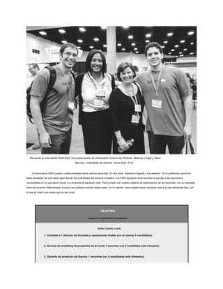 Recuerde al cofundador Brett Kopf, los coprincipales de Clintondale Community Schools, Meloney Cargill y Dawn
Sánchez, cofundador de Remind, David Kopf, 2012.
Comenzamos OKR cuando nuestra empresa tenía catorce personas. En dos años, habíamos llegado a los sesenta. Ya no podíamos reunirnos
todos alrededor de una mesa para discutir las prioridades del próximo trimestre. Los OKR ayudaron enormemente al ayudar a las personas a
concentrarse en lo que podría llevar a la empresa al siguiente nivel. Para cumplir con nuestro objetivo de participación de los docentes, con su resultado
clave de duración determinada, tuvimos que aplazar muchas otras cosas. En mi opinión, solo puedes hacer una gran cosa a la vez realmente bien, por
lo que es mejor que sepas qué es esa cosa.
OBJETIVO
Apoyo a la contratación de empresas.
RESULTADOS CLAVE
1. Contrate a 1 director de finanzas y operaciones (hable con al menos 3 candidatos).
2. Gerente de marketing de productos de la fuente 1 (reunirse con 5 candidatos este trimestre).
3. Gerente de producto de Source 1 (reunirse con 5 candidatos este trimestre).
 