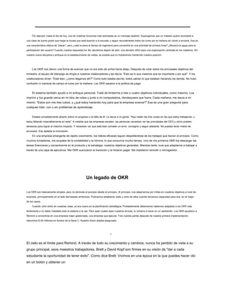 Por ejemplo: hasta el día de hoy, una de nuestras funciones más solicitadas es un mensaje repetido. Supongamos que un maestro quiere recordarle a
una clase de quinto grado que traiga la novela que está leyendo a la escuela, y seguir recordándoles todos los lunes por la mañana sin volver a enviarla. Esa es
una característica clásica de "placer", pero ¿valió la pena el tiempo de ingeniería para convertirla en una prioridad de primera línea? ¿Movería la aguja para la
participación del usuario? Cuando nuestra respuesta fue No, decidimos dejarlo de lado, una decisión difícil para una organización centrada en los maestros. Sin
nuestra nueva disciplina y enfoque en el establecimiento de metas, es posible que no hubiéramos mantenido nuestra posición.
Los OKR nos dieron una forma de avanzar que no era todo de arriba hacia abajo. Después de votar sobre los principales objetivos del
trimestre, el equipo de liderazgo se dirigía a nuestros colaboradores y les decía: "Esto es lo que creemos que es importante y por qué". Y los
colaboradores dirían: "Está bien, ¿cómo llegamos allí?" Como todo estaba escrito, todos sabían lo que estaban haciendo los demás. No hubo
confusión ni mariscal de campo el lunes por la mañana. Los OKR sacaron a la política de juego.
El sistema también ayudó a mi enfoque personal. Traté de limitarme a tres o cuatro objetivos individuales, como máximo. Los
imprimí y los guardé cerca en mi bloc de notas y junto a mi computadora, dondequiera que fuera. Cada mañana, me decía a mí
mismo: "Estos son mis tres cubos, y ¿qué estoy haciendo hoy para que la empresa avance?" Esa es una gran pregunta para
cualquier líder, con o sin problemas de aprendizaje.
Estaba completamente abierto sobre mi progreso o la falta de él. Le decía a mi gente: "Aquí están las tres cosas en las que estoy trabajando, y
estoy fallando miserablemente en esta". A medida que las empresas escalan, las personas necesitan ver las prioridades del CEO y cómo pueden
alinearse para lograr el máximo impacto. Y necesitan ver que está bien cometer un error, corregirlo y seguir adelante. No puedes tener miedo de
arruinarlo. Eso aplasta la innovación.
En una empresa emergente de rápido crecimiento, los líderes eficaces siguen despidiéndose de los trabajos que hacían al principio. Como
muchos fundadores, me ocupaba de la contabilidad y la nómina, lo que consumía mucho tiempo. Uno de mis primeros OKR fue descargar las
tareas financieras y concentrarme en el producto y la estrategia, nuestros objetivos generales. Mientras tanto, tuve que adaptarme a trabajar a
través de una capa de ejecutivos. Mis OKR suavizaron la transición y la hicieron pegar. Me impidieron reincidir o microgestión.
Un legado de OKR
Los OKR son básicamente simples, pero no dominas el proceso desde el principio. Al principio, nos alejaríamos por millas en nuestros objetivos a nivel de
empresa, principalmente en el lado demasiado ambicioso. Podríamos establecer siete u ocho de ellos cuando teníamos capacidad para dos, en el mejor
de los casos.
Cuando John entró en nuestras vidas, yo era nuevo en la planificación estratégica. Probablemente deberíamos habernos adaptado a los OKR más
lentamente y no haber instalado todo el sistema a la vez. Pero sean cuales sean nuestros errores, lo volvería a hacer en un santiamén. Los OKR ayudaron a
Remind a convertirse en una empresa mejor gestionada, una empresa que ejecuta. Tres cuartas partes después de nuestra primera implementación,
obtuvimos $ 40 millones en fondos de la Serie C. Nuestro futuro estaba asegurado.
-
El cielo es el límite para Remind. A través de todo su crecimiento y cambios, nunca ha perdido de vista a su
grupo principal, esos maestros trabajadores. Brett y David Kopf son firmes en su visión de "dar a cada
estudiante la oportunidad de tener éxito". Como dice Brett: Vivimos en una época en la que puedes hacer clic
en un botón y obtener un
 