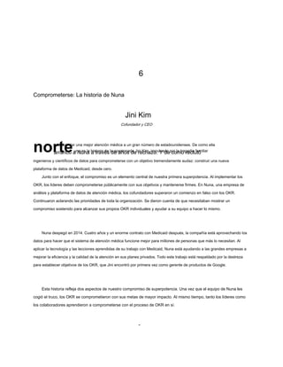 6
Comprometerse: La historia de Nuna
Jini Kim
norteuna es la historia de la apasionada Jini Kim, impulsada por la tragedia familiar
arrancó a Nuna a través de años de rechazo. Y de como reclutó
ingenieros y científicos de datos para comprometerse con un objetivo tremendamente audaz: construir una nueva
plataforma de datos de Medicaid, desde cero.
Junto con el enfoque, el compromiso es un elemento central de nuestra primera superpotencia. Al implementar los
OKR, los líderes deben comprometerse públicamente con sus objetivos y mantenerse firmes. En Nuna, una empresa de
análisis y plataforma de datos de atención médica, los cofundadores superaron un comienzo en falso con los OKR.
Continuaron aclarando las prioridades de toda la organización. Se dieron cuenta de que necesitaban mostrar un
compromiso sostenido para alcanzar sus propios OKR individuales y ayudar a su equipo a hacer lo mismo.
Nuna despegó en 2014. Cuatro años y un enorme contrato con Medicaid después, la compañía está aprovechando los
datos para hacer que el sistema de atención médica funcione mejor para millones de personas que más lo necesitan. Al
aplicar la tecnología y las lecciones aprendidas de su trabajo con Medicaid, Nuna está ayudando a las grandes empresas a
mejorar la eficiencia y la calidad de la atención en sus planes privados. Todo este trabajo está respaldado por la destreza
para establecer objetivos de los OKR, que Jini encontró por primera vez como gerente de productos de Google.
Esta historia refleja dos aspectos de nuestro compromiso de superpotencia. Una vez que el equipo de Nuna les
cogió el truco, los OKR se comprometieron con sus metas de mayor impacto. Al mismo tiempo, tanto los líderes como
los colaboradores aprendieron a comprometerse con el proceso de OKR en sí.
Cofundador y CEO
para brindar una mejor atención médica a un gran número de estadounidenses. De como ella
-
 