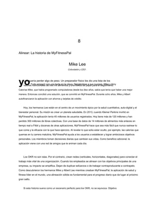 8
Alinear: La historia de MyFitnessPal
Mike Lee
yoTodo empezó con una boda en la playa. Dirigiéndose a sus nupcias, Mike y Amy
valores nutricionales de tres mil alimentos y una libreta de papel para el seguimiento
Calorías Mike, que había programado computadoras desde los diez años, sabía que tenía que haber una mejor
manera. Entonces concibió una solución, que se convirtió en MyFitnessPal. Durante ocho años, Mike y Albert
autofinanciaron la aplicación con ahorros y tarjetas de crédito.
Hoy, los hermanos Lee están en el centro de un movimiento épico por la salud cuantitativa, auto-digital y el
bienestar personal. Su misión es crear un planeta saludable. En 2013, cuando Kleiner Perkins invirtió en
MyFitnessPal, la aplicación tenía 45 millones de usuarios registrados. Hoy tiene más de 120 millones y han
perdido 300 millones de libras colectivas. Con una base de datos de 14 millones de alimentos más enlaces en
tiempo real a Fitbit y docenas de otras aplicaciones, MyFitnessPal hace que sea más fácil que nunca rastrear lo
que come y la eficacia con la que hace ejercicio. Al revelar lo que solía estar oculto, por ejemplo, las calorías que
quemas en tu carrera matutina, MyFitnessPal ayuda a los usuarios a establecer y lograr ambiciosos objetivos
personales. Los miembros toman decisiones diarias que cambian sus vidas. Como beneficio adicional, la
aplicación viene con una red de amigos que te animan cada día.
Los OKR no son islas. Por el contrario, crean redes (verticales, horizontales, diagonales) para conectar el
trabajo más vital de una organización. Cuando los empleados se alinean con los objetivos principales de una
empresa, su impacto se amplifica. Dejan de duplicar esfuerzos o de trabajar contraproducente a contrapelo.
Como descubrieron los hermanos Mike y Albert Lee mientras creaban MyFitnessPal, la aplicación de salud y
fitness líder en el mundo, una alineación sólida es fundamental para el progreso diario que da lugar al próximo
gran salto.
Si esta historia suena como un escenario perfecto para los OKR, no se equivoca. Objetivo
Cofundador y CEO
Lee quería perder algo de peso. Un preparador físico les dio una lista de los
 