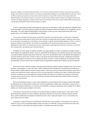 pensamiento estratégico y comunicación directiva más granular. Una vez que tuvimos nuestra financiación de la Serie A y aumentamos nuestro equipo de
liderazgo, nuestro ámbito de lo posible se expandió. En un impulso por la responsabilidad, establecemos un gran objetivo dedicado para cada líder. Creamos
los OKR de la empresa para las personas en lugar de hacer coincidir las personas con nuestros OKR; lo teníamos al revés. Algunos objetivos eran
demasiado estrechos, otros demasiado imprecisos. Si un gerente de recursos humanos se atasca al intentar conectarse con los objetivos de alto nivel para
el producto o los ingresos, agregaríamos un objetivo de primera línea solo para esa persona. Pronto tuvimos una gran cantidad de OKR de la empresa, pero
¿qué importaba en MyFitnessPal? Habíamos perdido el bosque por los árboles.
En 2013, cuando pasamos de diez a treinta personas, supuse que nos volveríamos un 200% más productivos. Subestimé cuánto
te frena el escalado. Los nuevos ingenieros necesitan una formación exhaustiva antes de que puedan ser tan competentes como sus
remanentes. Y con varios ingenieros desarrollando el mismo proyecto, tuvimos que crear nuevos procesos para evitar que se
anularan entre sí. En la transición, la productividad se vio afectada.
A fin de cuentas, la alineación se trata de ayudar a las personas a comprender lo que quieres que hagan. La mayoría de los contribuyentes
estarán motivados para ascender hasta los OKR de primera línea, suponiendo que sepan dónde colocar la escalera. A medida que nuestro equipo
se hizo más grande y más estratificado, nos enfrentamos a nuevos problemas. Un gerente de producto estaba trabajando en Premium, la versión de
suscripción mejorada de nuestra aplicación. Otro enfocado en nuestra plataforma API, para permitir que terceros como Fitbit se conecten a
MyFitnessPal y escriban datos en él o aplicaciones encima de él. El tercero abordó nuestra experiencia principal de inicio de sesión. Los tres tenían
OKR individuales para lo que esperaban lograr, hasta ahora todo bien.
El problema fue nuestro equipo de ingeniería compartido, que quedó atrapado en el medio. Los ingenieros no estaban alineados
con los objetivos de los gerentes de producto. Tenían sus propios OKR de infraestructura, para mantener la plomería en funcionamiento
y las luces encendidas. Supusimos que podían hacerlo todo, un gran error. Se confundieron sobre en qué deberían estar trabajando, lo
que podría cambiar sin previo aviso. (A veces se reducía a qué gerente de producto gritaba más fuerte). A medida que los ingenieros
cambiaban de proyecto de una semana a otra, su eficiencia se reducía. Al volver a un producto después de una interrupción, tendrían
que preguntarse: ¿Cómo va esto de nuevo? El trabajo Premium fue especialmente urgente para los ingresos, pero fue a trompicones.
Me sentí súper frustrado. Habíamos contratado a todas estas personas talentosas y estábamos gastando toneladas de dinero, pero no íbamos
más rápido. Las cosas llegaron a un punto crítico sobre un OKR de marketing de máxima prioridad para correos electrónicos personalizados con
contenido dirigido. El objetivo estaba bien construido: queríamos atraer un cierto número mínimo de usuarios activos mensuales a nuestro blog. Un
resultado clave importante fue aumentar nuestra tasa de clics en los correos electrónicos. El problema era que nadie en marketing había pensado
en informar a la ingeniería, que ya había establecido sus propias prioridades ese trimestre. Sin la aceptación de los ingenieros, el OKR estaba
condenado antes de comenzar. Peor aún, Albert y yo no descubrimos que estaba condenado hasta nuestra autopsia trimestral. (El proyecto se
terminó con un cuarto de retraso).
Esa fue nuestra llamada de atención, cuando vimos la necesidad de una mayor alineación entre los equipos. Nuestros OKR estaban
bien elaborados, pero la implementación se quedó corta. Cuando los departamentos contaban entre sí para obtener un apoyo crucial, no
logramos hacer explícita la dependencia. La coordinación fue impredecible, y los plazos se suspendieron de forma regular. No nos faltaron
objetivos, pero nuestros equipos se alejaban unos de otros.
Al año siguiente, intentamos solucionar el problema con reuniones periódicas de integración del equipo ejecutivo. Cada trimestre, nuestros
jefes de departamento presentaron sus metas e identificaron dependencias. Nadie salió de la sala hasta que respondimos algunas preguntas
básicas: ¿Estamos satisfaciendo las necesidades de participación de todos? ¿Está un equipo sobrecargado? Si es así, ¿cómo podemos hacer
que sus objetivos sean más realistas?
La alineación no significa redundancia. En MyFitnessPal, cada OKR tiene un único propietario, y otros equipos se unen según sea
necesario. Como yo lo veo, la copropiedad debilita la rendición de cuentas. Si un OKR falla, no quiero que dos personas se culpen entre
sí. Incluso cuando dos o más equipos tienen objetivos paralelos, sus resultados clave deben ser distintos.
 