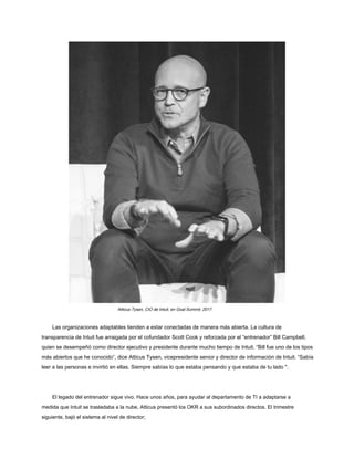 Atticus Tysen, CIO de Intuit, en Goal Summit, 2017.
Las organizaciones adaptables tienden a estar conectadas de manera más abierta. La cultura de
transparencia de Intuit fue arraigada por el cofundador Scott Cook y reforzada por el “entrenador” Bill Campbell,
quien se desempeñó como director ejecutivo y presidente durante mucho tiempo de Intuit. “Bill fue uno de los tipos
más abiertos que he conocido”, dice Atticus Tysen, vicepresidente senior y director de información de Intuit. “Sabía
leer a las personas e invirtió en ellas. Siempre sabías lo que estaba pensando y que estaba de tu lado ".
El legado del entrenador sigue vivo. Hace unos años, para ayudar al departamento de TI a adaptarse a
medida que Intuit se trasladaba a la nube, Atticus presentó los OKR a sus subordinados directos. El trimestre
siguiente, bajó el sistema al nivel de director;
 