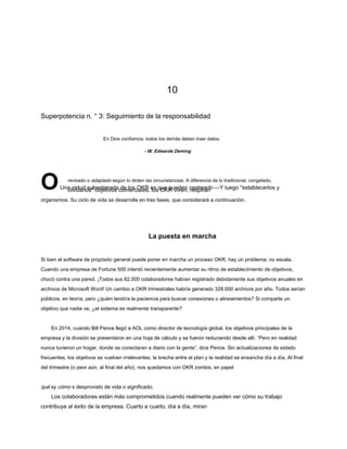 10
Superpotencia n. ° 3: Seguimiento de la responsabilidad
En Dios confiamos; todos los demás deben traer datos.
OUna virtud subestimada de los OKR es que pueden rastreado —Y luego "establecerlos y
olvidarlos" objetivos comerciales, los OKR viven, respiran
organismos. Su ciclo de vida se desarrolla en tres fases, que consideraré a continuación.
- W. Edwards Deming
revisado o adaptado según lo dicten las circunstancias. A diferencia de lo tradicional, congelado,
La puesta en marcha
Si bien el software de propósito general puede poner en marcha un proceso OKR, hay un problema: no escala.
Cuando una empresa de Fortune 500 intentó recientemente aumentar su ritmo de establecimiento de objetivos,
chocó contra una pared. ¡Todos sus 82.000 colaboradores habían registrado debidamente sus objetivos anuales en
archivos de Microsoft Word! Un cambio a OKR trimestrales habría generado 328.000 archivos por año. Todos serían
públicos, en teoría, pero ¿quién tendría la paciencia para buscar conexiones o alineamientos? Si comparte un
objetivo que nadie ve, ¿el sistema es realmente transparente?
En 2014, cuando Bill Pence llegó a AOL como director de tecnología global, los objetivos principales de la
empresa y la división se presentaron en una hoja de cálculo y se fueron reduciendo desde allí. “Pero en realidad
nunca tuvieron un hogar, donde se conectaran a diario con la gente”, dice Pence. Sin actualizaciones de estado
frecuentes, los objetivos se vuelven irrelevantes; la brecha entre el plan y la realidad se ensancha día a día. Al final
del trimestre (o peor aún, al final del año), nos quedamos con OKR zombis, en papel
qué sy cómo s desprovisto de vida o significado.
Los colaboradores están más comprometidos cuando realmente pueden ver cómo su trabajo
contribuye al éxito de la empresa. Cuarto a cuarto, día a día, miran
 