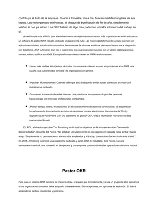 contribuye al éxito de la empresa. Cuarto a trimestre, día a día, buscan medidas tangibles de sus
logros. Las recompensas extrínsecas, el cheque de bonificación de fin de año, simplemente
validan lo que ya saben. Los OKR hablan de algo más poderoso, el valor intrínseco del trabajo en
sí.
A medida que sube el listón para el establecimiento de objetivos estructurados, más organizaciones están adoptando
un software de gestión OKR robusto, dedicado y basado en la nube. Las mejores plataformas de su clase cuentan con
aplicaciones móviles, actualización automática, herramientas de informes analíticos, alertas en tiempo real e integración
con Salesforce, JIRA y Zendesk. Con tres o cuatro clics, los usuarios pueden navegar por un tablero digital para crear,
rastrear, editar y calificar sus OKR. Estas plataformas ofrecen valores de OKR transformadores:
Hacen más visibles los objetivos de todos. Los usuarios obtienen acceso sin problemas a los OKR para
su jefe, sus subordinados directos y la organización en general.
Impulsan el compromiso. Cuando sabe que está trabajando en las cosas correctas, es más fácil
mantenerse motivado.
Promueven la creación de redes internas. Una plataforma transparente dirige a las personas
hacia colegas con intereses profesionales compartidos.
Ahorran tiempo, dinero y frustraciones. En el establecimiento de objetivos convencional, se desperdician
horas buscando documentación en notas de reuniones, correos electrónicos, documentos de Word y
diapositivas de PowerPoint. Con una plataforma de gestión OKR, toda la información relevante está lista
cuando usted lo esté.
En AOL, el director ejecutivo Tim Armstrong sintió que los objetivos de la empresa estaban "demasiado
desconectados", recuerda Bill Pence. “No estaban vinculados entre sí; no cayeron en cascada hacia arriba y hacia
abajo. Simplemente no permanecieron atados a los empleados y al trabajo que estaban haciendo durante el año ".
En 2016, Armstrong incorporó una plataforma dedicada y lanzó OKR. El resultado, dice Pence, fue una
transparencia radical, una conexión en tiempo real y una empresa que coordinaba las operaciones de forma natural.
Pastor OKR
Para que un sistema OKR funcione de manera eficaz, el equipo que lo implementa, ya sea un grupo de altos ejecutivos
o una organización completa, debe adoptarlo universalmente. Sin excepciones, sin opciones de exclusión. Sí, habrá
adoptadores tardíos, resistentes y jardineros
 