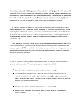 Como atestigua la locura de Fitbit, las personas anhelan saber cómo están progresando y verlo representado
visualmente, hasta el punto porcentual. Las investigaciones sugieren que hacer avances medidos puede ser
más incentivador que el reconocimiento público, los incentivos monetarios o incluso el logro del objetivo en sí.
Daniel Pink, autor de Manejar, está de acuerdo: “El mayor motivador es 'progresar en el trabajo'. Los días en
que las personas progresan son los días en que se sienten más motivados y comprometidos ".
La mayoría de las plataformas de gestión de objetivos utilizan ayudas visuales para mostrar el progreso hacia los
objetivos y los resultados clave. A diferencia de los pasos en Fitbit, los OKR no requieren un seguimiento diario. Pero los
registros regulares, preferiblemente semanales, son esenciales para evitar deslizamientos. Como observó Peter Drucker,
“Sin un plan de acción, el ejecutivo se convierte en prisionero de los acontecimientos. Y sin controles para reexaminar el
plan a medida que se desarrollan los eventos, el ejecutivo no tiene forma de saber qué eventos realmente importan y
cuáles son solo ruido ".
Como se señaló en el capítulo 4, el simple hecho de escribir una meta aumenta sus posibilidades de alcanzarla.
Sus probabilidades son aún mejores si monitorea el progreso mientras comparte el objetivo con sus colegas: dos
funciones integrales de OKR. En un estudio de California, las personas que registraron sus metas y enviaron informes
de progreso semanales a un amigo lograron un 43 por ciento más de sus objetivos que aquellos que simplemente
pensaron en las metas sin compartirlas.
-
Los OKR son adaptables por naturaleza. Están destinados a ser barandillas, no cadenas ni anteojeras. A medida que
rastreamos y auditamos nuestros OKR, tenemos cuatro opciones en cualquier punto del ciclo:
Seguir: Si un objetivo de la zona verde ("en camino") no se rompe, no lo arregle.
Actualizar: Modificar un resultado clave u objetivo de la zona amarilla ("necesita atención") para
responder a los cambios en el flujo de trabajo o el entorno externo. ¿Qué se podría hacer de otra
manera para encaminar el objetivo? ¿Necesita una línea de tiempo revisada? ¿Dejamos de lado otras
iniciativas para liberar recursos para esta?
Comienzo: Lanzar un nuevo ciclo medio de OKR, siempre que surja la necesidad.
Detener: Cuando una meta de la zona roja ("en riesgo") ha dejado de ser útil, la mejor solución
puede ser eliminarla. *
 