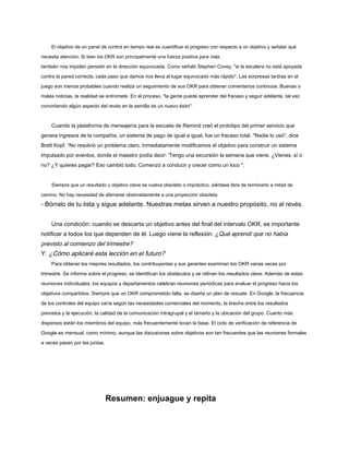 El objetivo de un panel de control en tiempo real es cuantificar el progreso con respecto a un objetivo y señalar qué
necesita atención. Si bien los OKR son principalmente una fuerza positiva para más,
también nos impiden persistir en la dirección equivocada. Como señaló Stephen Covey, "si la escalera no está apoyada
contra la pared correcta, cada paso que damos nos lleva al lugar equivocado más rápido". Las sorpresas tardías en el
juego son menos probables cuando realiza un seguimiento de sus OKR para obtener comentarios continuos. Buenas o
malas noticias, la realidad se entromete. En el proceso, "la gente puede aprender del fracaso y seguir adelante, tal vez
convirtiendo algún aspecto del revés en la semilla de un nuevo éxito".
Cuando la plataforma de mensajería para la escuela de Remind creó el prototipo del primer servicio que
genera ingresos de la compañía, un sistema de pago de igual a igual, fue un fracaso total. "Nadie lo usó", dice
Brett Kopf. “No resolvió un problema claro. Inmediatamente modificamos el objetivo para construir un sistema
impulsado por eventos, donde el maestro podía decir: 'Tengo una excursión la semana que viene. ¿Vienes, sí o
no? ¿Y quieres pagar? Eso cambió todo. Comenzó a conducir y crecer como un loco ".
Siempre que un resultado u objetivo clave se vuelva obsoleto o impráctico, siéntase libre de terminarlo a mitad de
camino. No hay necesidad de aferrarse obstinadamente a una proyección obsoleta
- Bórralo de tu lista y sigue adelante. Nuestras metas sirven a nuestro propósito, no al revés.
Una condición: cuando se descarta un objetivo antes del final del intervalo OKR, es importante
notificar a todos los que dependen de él. Luego viene la reflexión: ¿Qué aprendí que no había
previsto al comienzo del trimestre?
Y: ¿Cómo aplicaré esta lección en el futuro?
Para obtener los mejores resultados, los contribuyentes y sus gerentes examinan los OKR varias veces por
trimestre. Se informa sobre el progreso, se identifican los obstáculos y se refinan los resultados clave. Además de estas
reuniones individuales, los equipos y departamentos celebran reuniones periódicas para evaluar el progreso hacia los
objetivos compartidos. Siempre que un OKR comprometido falla, se diseña un plan de rescate. En Google, la frecuencia
de los controles del equipo varía según las necesidades comerciales del momento, la brecha entre los resultados
previstos y la ejecución, la calidad de la comunicación intragrupal y el tamaño y la ubicación del grupo. Cuanto más
dispersos están los miembros del equipo, más frecuentemente tocan la base. El ciclo de verificación de referencia de
Google es mensual, como mínimo, aunque las discusiones sobre objetivos son tan frecuentes que las reuniones formales
a veces pasan por las juntas.
Resumen: enjuague y repita
 
