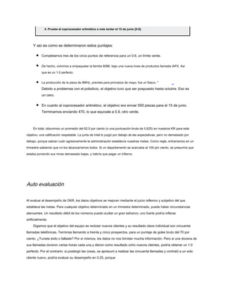 4. Pruebe el coprocesador aritmético a más tardar el 15 de junio [0.9].
Y así es como se determinaron estos puntajes:
Completamos tres de los cinco puntos de referencia para un 0.6, un límite verde.
De hecho, volvimos a empaquetar la familia 8086, bajo una nueva línea de productos llamada iAPX. Así
que es un 1.0 perfecto.
La producción de la pieza de 8MHz, prevista para principios de mayo, fue un fiasco. *
Debido a problemas con el polisilicio, el objetivo tuvo que ser pospuesto hasta octubre. Eso es
un cero.
En cuanto al coprocesador aritmético, el objetivo era enviar 500 piezas para el 15 de junio.
Terminamos enviando 470, lo que equivale a 0,9, otro verde.
En total, obtuvimos un promedio del 62,5 por ciento (o una puntuación bruta de 0,625) en nuestros KR para este
objetivo, una calificación respetable. La junta de Intel lo juzgó por debajo de las expectativas, pero no demasiado por
debajo, porque sabían cuán agresivamente la administración establecía nuestras metas. Como regla, entraríamos en un
trimestre sabiendo que no los alcanzaríamos todos. Si un departamento se acercaba al 100 por ciento, se presumía que
estaba poniendo sus miras demasiado bajas, y habría que pagar un infierno.
Auto evaluación
Al evaluar el desempeño de OKR, los datos objetivos se mejoran mediante el juicio reflexivo y subjetivo del que
establece las metas. Para cualquier objetivo determinado en un trimestre determinado, puede haber circunstancias
atenuantes. Un resultado débil de los números puede ocultar un gran esfuerzo; uno fuerte podría inflarse
artificialmente.
Digamos que el objetivo del equipo es reclutar nuevos clientes y su resultado clave individual son cincuenta
llamadas telefónicas. Terminas llamando a treinta y cinco prospectos, para un puntaje de goles bruto del 70 por
ciento. ¿Tuviste éxito o fallaste? Por sí mismos, los datos no nos brindan mucha información. Pero si una docena de
sus llamadas duraron varias horas cada una y dieron como resultado ocho nuevos clientes, podría obtener un 1.0
perfecto. Por el contrario: si postergó las cosas, se apresuró a realizar las cincuenta llamadas y contrató a un solo
cliente nuevo, podría evaluar su desempeño en 0.25, porque
 
