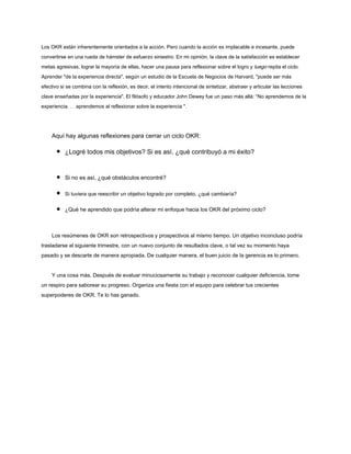 Los OKR están inherentemente orientados a la acción. Pero cuando la acción es implacable e incesante, puede
convertirse en una rueda de hámster de esfuerzo siniestro. En mi opinión, la clave de la satisfacción es establecer
metas agresivas, lograr la mayoría de ellas, hacer una pausa para reflexionar sobre el logro y luego repita el ciclo.
Aprender "de la experiencia directa", según un estudio de la Escuela de Negocios de Harvard, "puede ser más
efectivo si se combina con la reflexión, es decir, el intento intencional de sintetizar, abstraer y articular las lecciones
clave enseñadas por la experiencia". El filósofo y educador John Dewey fue un paso más allá: “No aprendemos de la
experiencia. . . aprendemos al reflexionar sobre la experiencia ".
Aquí hay algunas reflexiones para cerrar un ciclo OKR:
¿Logré todos mis objetivos? Si es así, ¿qué contribuyó a mi éxito?
Si no es así, ¿qué obstáculos encontré?
Si tuviera que reescribir un objetivo logrado por completo, ¿qué cambiaría?
¿Qué he aprendido que podría alterar mi enfoque hacia los OKR del próximo ciclo?
Los resúmenes de OKR son retrospectivos y prospectivos al mismo tiempo. Un objetivo inconcluso podría
trasladarse al siguiente trimestre, con un nuevo conjunto de resultados clave, o tal vez su momento haya
pasado y se descarte de manera apropiada. De cualquier manera, el buen juicio de la gerencia es lo primero.
Y una cosa más. Después de evaluar minuciosamente su trabajo y reconocer cualquier deficiencia, tome
un respiro para saborear su progreso. Organiza una fiesta con el equipo para celebrar tus crecientes
superpoderes de OKR. Te lo has ganado.
 