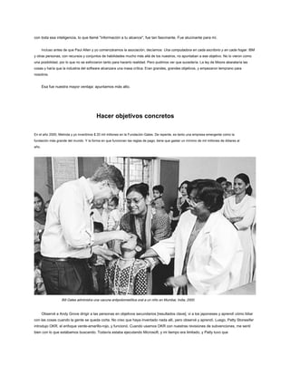 con toda esa inteligencia, lo que llamé "información a tu alcance", fue tan fascinante. Fue alucinante para mí.
Incluso antes de que Paul Allen y yo comenzáramos la asociación, decíamos: Una computadora en cada escritorio y en cada hogar. IBM
y otras personas, con recursos y conjuntos de habilidades mucho más allá de los nuestros, no apuntaban a ese objetivo. No lo vieron como
una posibilidad, por lo que no se esforzaron tanto para hacerlo realidad. Pero pudimos ver que sucedería. La ley de Moore abarataría las
cosas y haría que la industria del software alcanzara una masa crítica. Eran grandes, grandes objetivos, y empezaron temprano para
nosotros.
Esa fue nuestra mayor ventaja: apuntamos más alto.
Hacer objetivos concretos
En el año 2000, Melinda y yo invertimos $ 20 mil millones en la Fundación Gates. De repente, es tanto una empresa emergente como la
fundación más grande del mundo. Y la forma en que funcionan las reglas de pago, tiene que gastar un mínimo de mil millones de dólares al
año.
Bill Gates administra una vacuna antipoliomielítica oral a un niño en Mumbai, India, 2000.
Observé a Andy Grove dirigir a las personas en objetivos secundarios [resultados clave], vi a los japoneses y aprendí cómo lidiar
con las cosas cuando la gente se queda corta. No creo que haya inventado nada allí, pero observé y aprendí. Luego, Patty Stonesifer
introdujo OKR, el enfoque verde-amarillo-rojo, y funcionó. Cuando usamos OKR con nuestras revisiones de subvenciones, me sentí
bien con lo que estábamos buscando. Todavía estaba ejecutando Microsoft, y mi tiempo era limitado, y Patty tuvo que
 