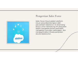 Sales Force Cloud adalah platform
cloud yang dikembangkan oleh
perusahaan Salesforce. Ini dirancang
khusus untuk mendukung tim penjualan
dalam mengelola proses penjualan,
mengelola hubungan pelanggan, dan
mengoptimalkan kinerja penjualan
secara keseluruhan.
Pengertian Sales Force
 