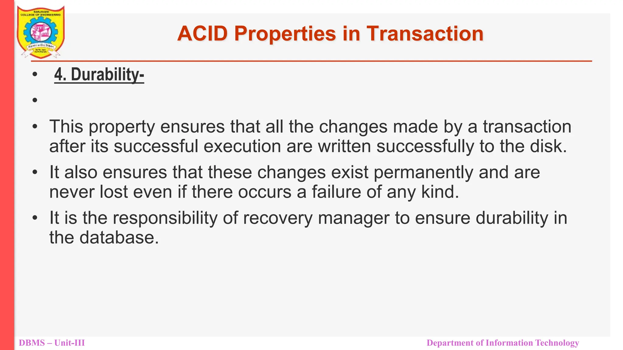 DBMS – Unit-III Department of Information Technology
ACID Properties in Transaction
• 4. Durability-
•
• This property ensures that all the changes made by a transaction
after its successful execution are written successfully to the disk.
• It also ensures that these changes exist permanently and are
never lost even if there occurs a failure of any kind.
• It is the responsibility of recovery manager to ensure durability in
the database.
 
