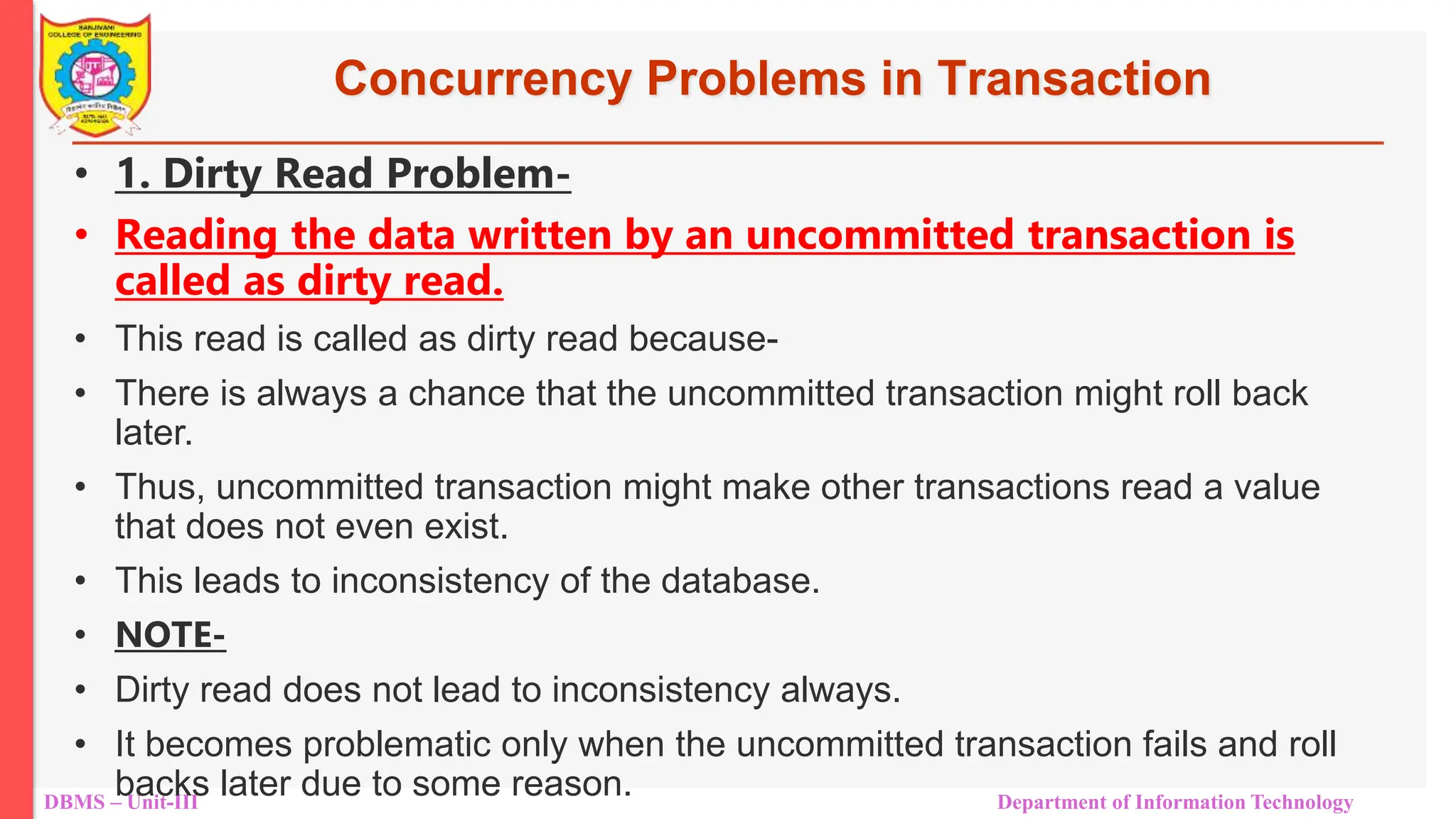DBMS – Unit-III Department of Information Technology
Concurrency Problems in Transaction
• 1. Dirty Read Problem-
• Reading the data written by an uncommitted transaction is
called as dirty read.
• This read is called as dirty read because-
• There is always a chance that the uncommitted transaction might roll back
later.
• Thus, uncommitted transaction might make other transactions read a value
that does not even exist.
• This leads to inconsistency of the database.
• NOTE-
• Dirty read does not lead to inconsistency always.
• It becomes problematic only when the uncommitted transaction fails and roll
backs later due to some reason.
 