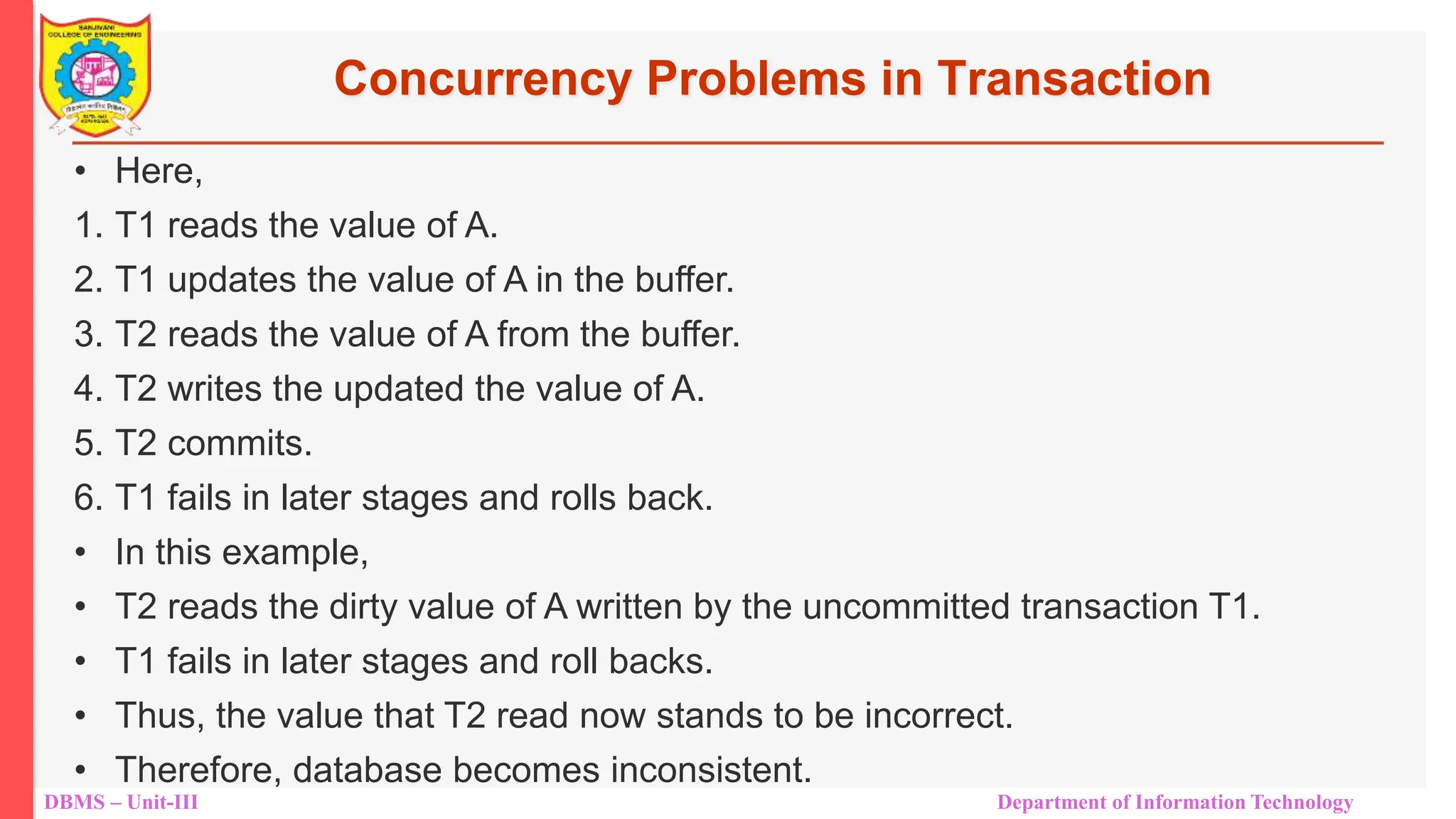 DBMS – Unit-III Department of Information Technology
Concurrency Problems in Transaction
• Here,
1. T1 reads the value of A.
2. T1 updates the value of A in the buffer.
3. T2 reads the value of A from the buffer.
4. T2 writes the updated the value of A.
5. T2 commits.
6. T1 fails in later stages and rolls back.
• In this example,
• T2 reads the dirty value of A written by the uncommitted transaction T1.
• T1 fails in later stages and roll backs.
• Thus, the value that T2 read now stands to be incorrect.
• Therefore, database becomes inconsistent.
 
