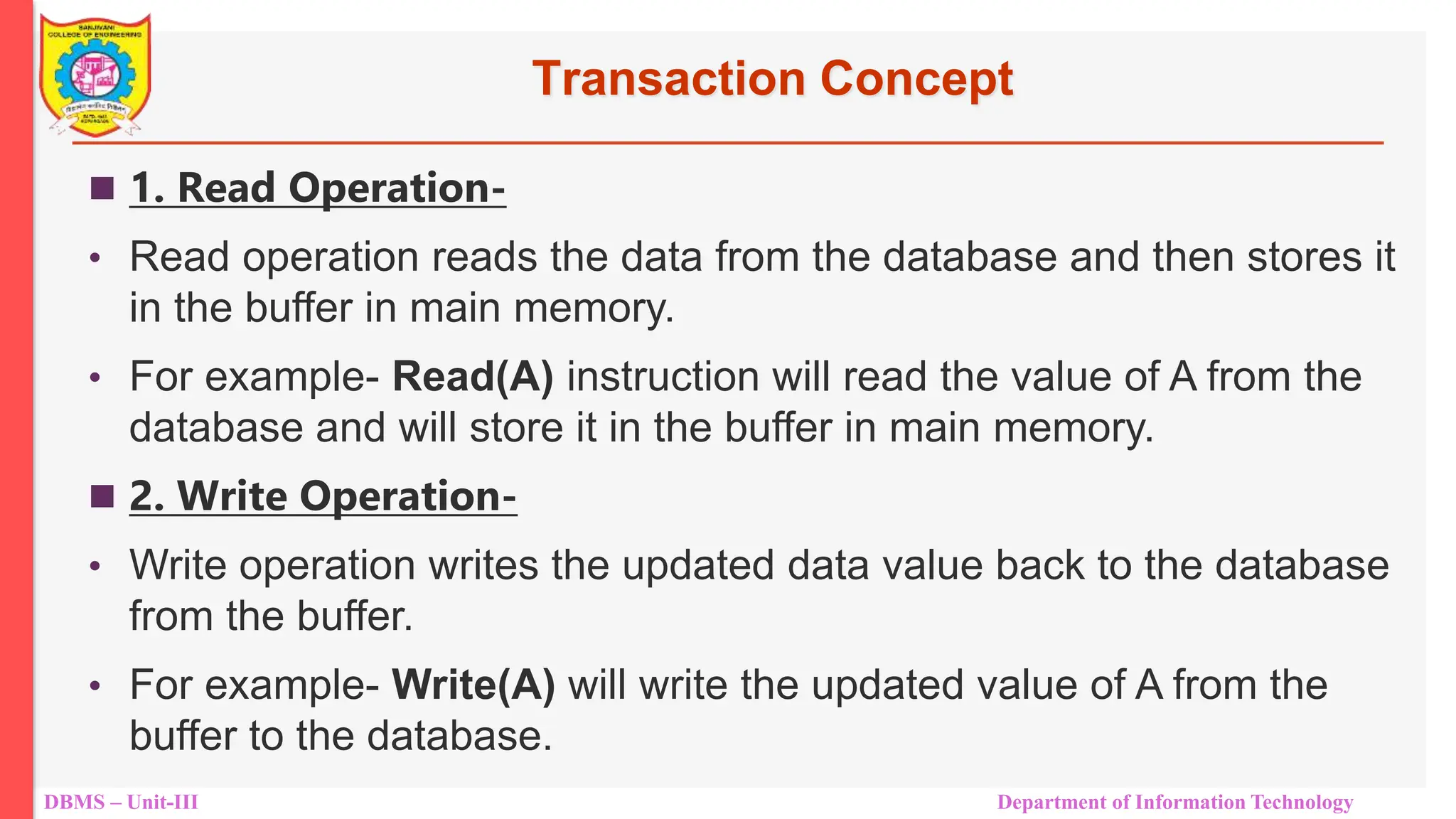 DBMS – Unit-III Department of Information Technology
Transaction Concept
 1. Read Operation-
• Read operation reads the data from the database and then stores it
in the buffer in main memory.
• For example- Read(A) instruction will read the value of A from the
database and will store it in the buffer in main memory.
 2. Write Operation-
• Write operation writes the updated data value back to the database
from the buffer.
• For example- Write(A) will write the updated value of A from the
buffer to the database.
 
