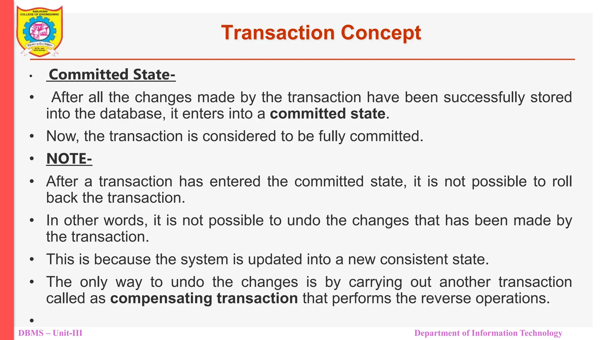 DBMS – Unit-III Department of Information Technology
Transaction Concept
• Committed State-
• After all the changes made by the transaction have been successfully stored
into the database, it enters into a committed state.
• Now, the transaction is considered to be fully committed.
• NOTE-
• After a transaction has entered the committed state, it is not possible to roll
back the transaction.
• In other words, it is not possible to undo the changes that has been made by
the transaction.
• This is because the system is updated into a new consistent state.
• The only way to undo the changes is by carrying out another transaction
called as compensating transaction that performs the reverse operations.
•
 