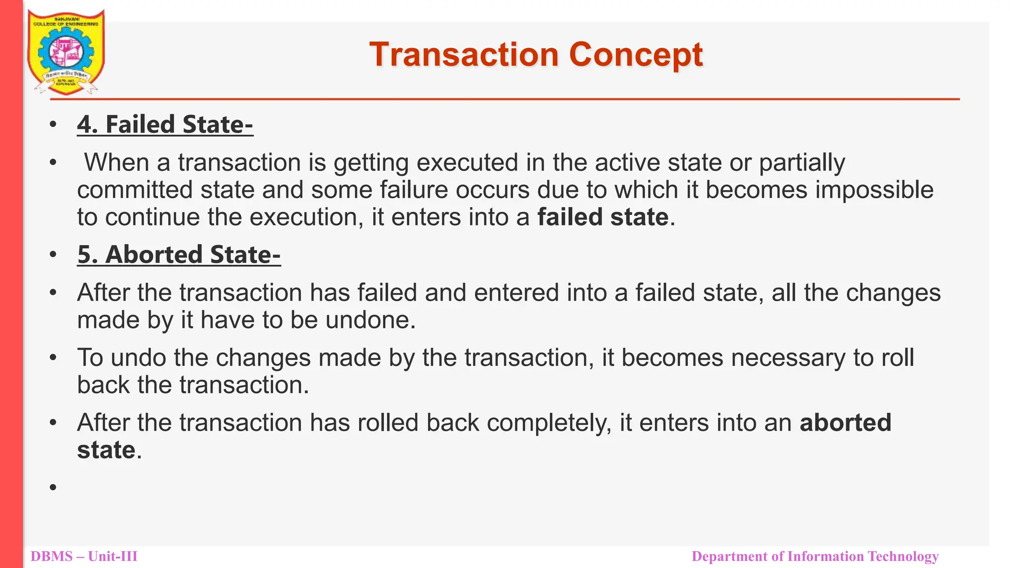 DBMS – Unit-III Department of Information Technology
Transaction Concept
• 4. Failed State-
• When a transaction is getting executed in the active state or partially
committed state and some failure occurs due to which it becomes impossible
to continue the execution, it enters into a failed state.
• 5. Aborted State-
• After the transaction has failed and entered into a failed state, all the changes
made by it have to be undone.
• To undo the changes made by the transaction, it becomes necessary to roll
back the transaction.
• After the transaction has rolled back completely, it enters into an aborted
state.
•
 
