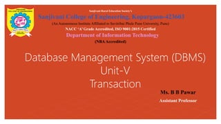 Database Management System (DBMS)
Unit-V
Transaction
Sanjivani Rural Education Society’s
Sanjivani College of Engineering, Kopargaon-423603
(An Autonomous Institute Affiliated to Savitribai Phule Pune University, Pune)
NACC ‘A’ Grade Accredited, ISO 9001:2015 Certified
Department of Information Technology
(NBAAccredited)
Ms. B B Pawar
Assistant Professor
 