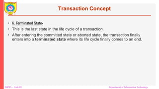 DBMS – Unit-III Department of Information Technology
Transaction Concept
• 6. Terminated State-
• This is the last state in the life cycle of a transaction.
• After entering the committed state or aborted state, the transaction finally
enters into a terminated state where its life cycle finally comes to an end.
 