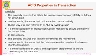 DBMS – Unit-III Department of Information Technology
ACID Properties in Transaction
Atomicity-
• This property ensures that either the transaction occurs completely or it does
not occur at all.
• In other words, it ensures that no transaction occurs partially.
• That is why, it is also referred to as “All or nothing rule“.
• It is the responsibility of Transaction Control Manager to ensure atomicity of
the transactions.
• 2. Consistency-
• This property ensures that integrity constraints are maintained.
• In other words, it ensures that the database remains consistent before and
after the transaction.
• It is the responsibility of DBMS and application programmer to ensure
consistency of the database.
•
 