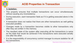 DBMS – Unit-III Department of Information Technology
ACID Properties in Transaction
• 3. Isolation-
• This property ensures that multiple transactions can occur simultaneously
without causing any inconsistency.
• During execution, each transaction feels as if it is getting executed alone in the
system.
• A transaction does not realize that there are other transactions as well getting
executed parallely.
• Changes made by a transaction becomes visible to other transactions only
after they are written in the memory.
• The resultant state of the system after executing all the transactions is same
as the state that would be achieved if the transactions were executed serially
one after the other.
• It is the responsibility of concurrency control manager to ensure isolation for all
the transactions.
 