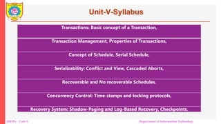 DBMS – Unit-V Department of Information Technology
Unit-V-Syllabus
Transactions: Basic concept of a Transaction,
Transaction Management, Properties of Transactions,
Concept of Schedule, Serial Schedule,
Serializability: Conflict and View, Cascaded Aborts,
Recoverable and No recoverable Schedules.
Concurrency Control: Time-stamps and locking protocols,
Recovery System: Shadow-Paging and Log-Based Recovery, Checkpoints.
 