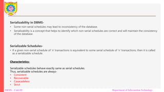 DBMS – Unit-III Department of Information Technology
Serializability in DBMS-
• Some non-serial schedules may lead to inconsistency of the database.
• Serializability is a concept that helps to identify which non-serial schedules are correct and will maintain the consistency
of the database.
Serializable Schedules-
• If a given non-serial schedule of ‘n’ transactions is equivalent to some serial schedule of ‘n’ transactions, then it is called
as a serializable schedule.
Characteristics-
Serializable schedules behave exactly same as serial schedules.
Thus, serializable schedules are always-
• Consistent
• Recoverable
• Casacadeless
• Strict
 