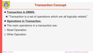 DBMS – Unit-III Department of Information Technology
Transaction Concept
 Transaction in DBMS-
 “Transaction is a set of operations which are all logically related.”
 Operations in Transaction-
 The main operations in a transaction are-
1. Read Operation
2. Write Operation
 