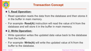 DBMS – Unit-III Department of Information Technology
Transaction Concept
 1. Read Operation-
• Read operation reads the data from the database and then stores it
in the buffer in main memory.
• For example- Read(A) instruction will read the value of A from the
database and will store it in the buffer in main memory.
 2. Write Operation-
• Write operation writes the updated data value back to the database
from the buffer.
• For example- Write(A) will write the updated value of A from the
buffer to the database.
 