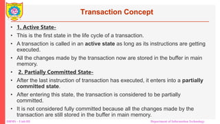 DBMS – Unit-III Department of Information Technology
Transaction Concept
• 1. Active State-
• This is the first state in the life cycle of a transaction.
• A transaction is called in an active state as long as its instructions are getting
executed.
• All the changes made by the transaction now are stored in the buffer in main
memory.
• 2. Partially Committed State-
• After the last instruction of transaction has executed, it enters into a partially
committed state.
• After entering this state, the transaction is considered to be partially
committed.
• It is not considered fully committed because all the changes made by the
transaction are still stored in the buffer in main memory.
 