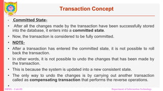 DBMS – Unit-III Department of Information Technology
Transaction Concept
• Committed State-
• After all the changes made by the transaction have been successfully stored
into the database, it enters into a committed state.
• Now, the transaction is considered to be fully committed.
• NOTE-
• After a transaction has entered the committed state, it is not possible to roll
back the transaction.
• In other words, it is not possible to undo the changes that has been made by
the transaction.
• This is because the system is updated into a new consistent state.
• The only way to undo the changes is by carrying out another transaction
called as compensating transaction that performs the reverse operations.
•
 