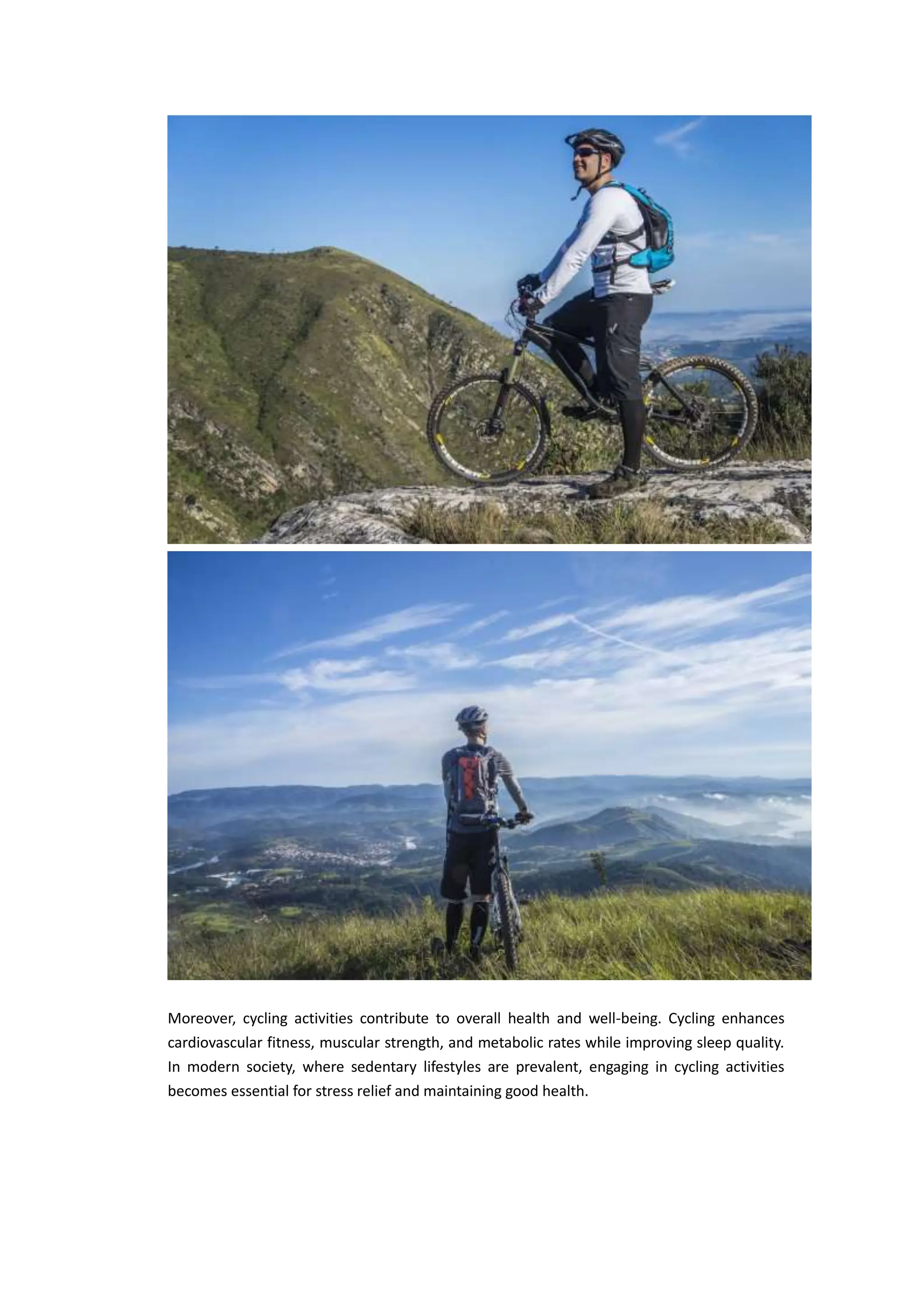 Moreover, cycling activities contribute to overall health and well-being. Cycling enhances
cardiovascular fitness, muscular strength, and metabolic rates while improving sleep quality.
In modern society, where sedentary lifestyles are prevalent, engaging in cycling activities
becomes essential for stress relief and maintaining good health.
 